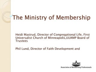 The Ministry of Membership

 Heidi Mastrud, Director of Congregational Life, First
 Universalist Church of Minneapolis,UUAMP Board of
 Trustees

 Phil Lund, Director of Faith Development and
 
