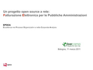Un progetto open source a rete:
Fatturazione Elettronica per le Pubbliche Amministrazioni


EPOCA
Eccellenza nei Processi Organizzativi e nella Corporate Analysis




                                                                   Bologna, 11 marzo 2011
 