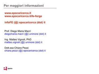 Per maggiori informazioni

www.epocaricerca.it
www.epocaricerca.it/fe-forge

infoFE (@) epocaricerca (dot) it


Prof. Diego Maria Macrì
diegomaria.macri (@) unimore (dot) it

Ing. Matteo Vignoli, PhD
matteo.vignoli (@) unimore (dot) it

Dott.ssa Chiara Pezzi
chiara.pezzi (@) epocaricerca (dot) it
 
