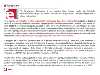 Abstract
                   FE -Fatturazione Elettronica- è un progetto Open Source rivolto alle Pubbliche
                   Amministrazioni ed agli Enti Pubblici nazionali per l'acquisizione, la verifica e la gestione di
                   fatture elettroniche.

FE si basa su un innovativo modello organizzativo di sviluppo Open Source per la PA sviluppato da Epoca srl
(spin-off accademico dell’Ateneo di Modena e Reggio Emilia); il modello prevede che i prodotti Open Source per
la PA debbano nascere come progetti sviluppati in rete e per la rete. In altri termini, un prodotto open è il frutto
della collaborazione di una pluralità di PA le quali, riconoscendo di avere bisogni comuni risolvibili con soluzioni
generali e configurabili, stabiliscono di condividere un processo di: analisi, progettazione, sviluppo, diffusione e
gestione del prodotto con un ruolo formale di coordinamento. Il modello descritto si avvale di quattro elementi
fondamentali: la rete, la configurabilità, il repository dei bisogni ed il coordinamento.

Il progetto FE si basa sulla collaborazione tra Pubbliche Amministrazioni; la Community, nata attraverso la
cooperazione di quattro importanti Enti (Comune di Modena, Università di Modena e Reggio Emilia, Università
di Bologna, UBL Italia-Enea), è in espansione e nell'ultimo anno ha rilasciato tre versioni di FE, scaricabili online,
con funzionalità di ricezione della fattura in formato elettronico, validazione (formale e semantica) e
inserimento nel sistema contabile interno alla PA. Inoltre, a partire dalla release 0.3 il sistema è in grado di
integrarsi con PEPPOL (Pan-European Public Procurement Online).

L'architettura di FE è stata progettata in modo tale da consentire configurabilità al sistema: si avvale, infatti, da
un lato di tecnologie Open Source SOA/ESB e WFMS, dall'altro di Open Standard, integrando al suo interno la
gestione del modello Invoice UBL 2.0. Tale scenario consente di processare fatture ricevute da diversi canali
(e.g. e-mail, PEPPOL) e con formati elettronici eterogenei, sia proprietari (e.g. Hera) che standard (e.g. UBL).
 