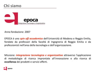 Chi siamo




Anno fondazione: 2007

EPOCA è uno spin off accademico dell'Università di Modena e Reggio Emilia,
fondato da professori della facoltà di Ingegneria di Reggio Emilia e da
professionisti nell’area della tecnologia e dell'organizzazione.


Missione: integrazione tecnologica e organizzativa attraverso l'applicazione
di metodologie di ricerca improntate all’innovazione e alla ricerca di
eccellenza dei prodotti e servizi offerti.
 