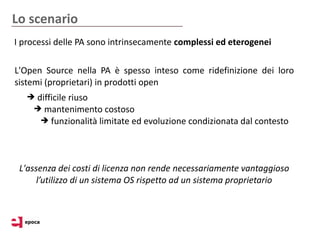 Lo scenario
I processi delle PA sono intrinsecamente complessi ed eterogenei

L'Open Source nella PA è spesso inteso come ridefinizione dei loro
sistemi (proprietari) in prodotti open
   ➔ difficile riuso
    ➔ mantenimento costoso
      ➔ funzionalità limitate ed evoluzione condizionata dal contesto




 L'assenza dei costi di licenza non rende necessariamente vantaggioso
      l’utilizzo di un sistema OS rispetto ad un sistema proprietario
 