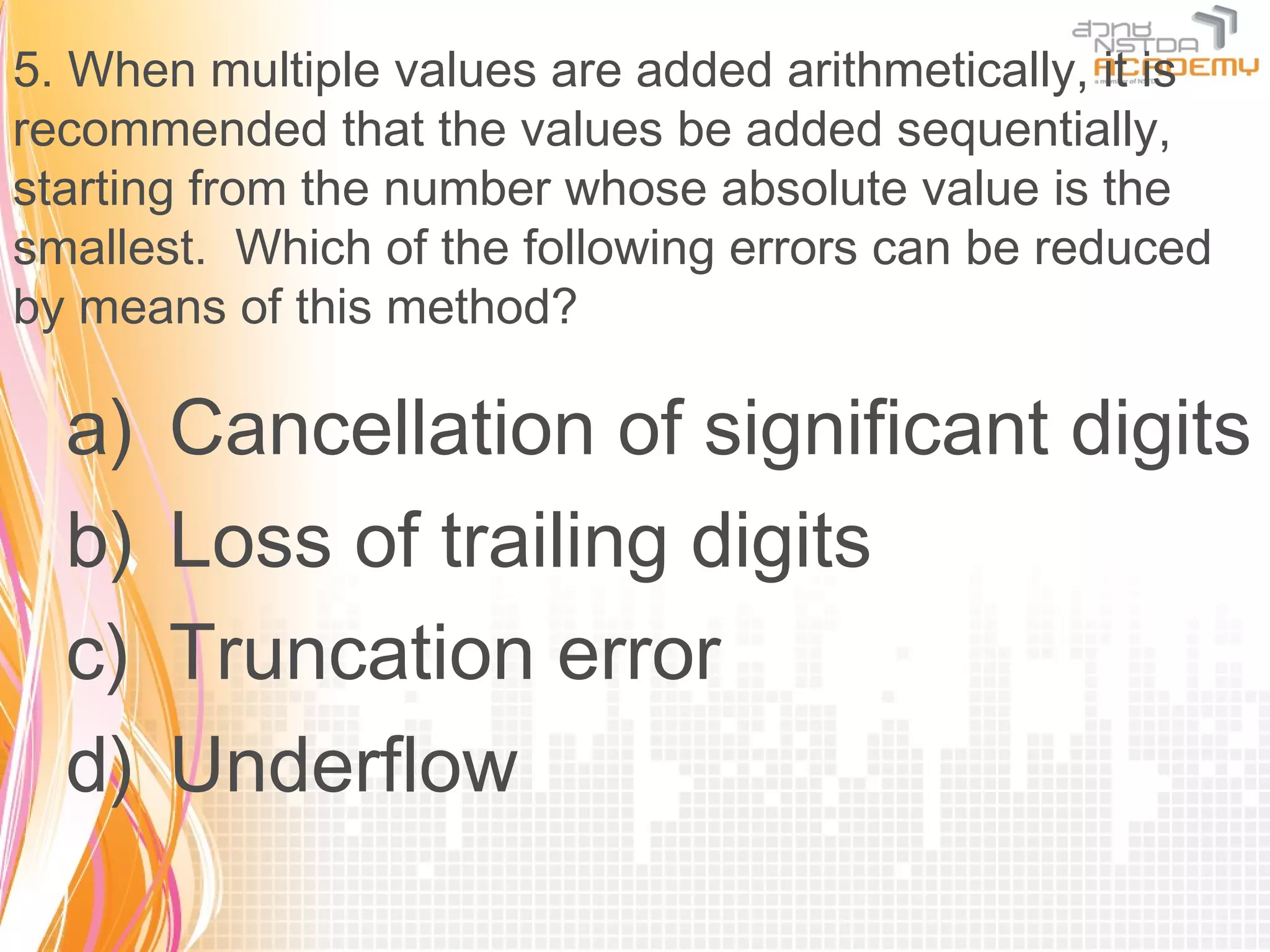 5. When multiple values are added arithmetically, it is
recommended that the values be added sequentially,
starting from the number whose absolute value is the
smallest. Which of the following errors can be reduced
by means of this method?

  a)   Cancellation of significant digits
  b)   Loss of trailing digits
  c)   Truncation error
  d)   Underflow
 
