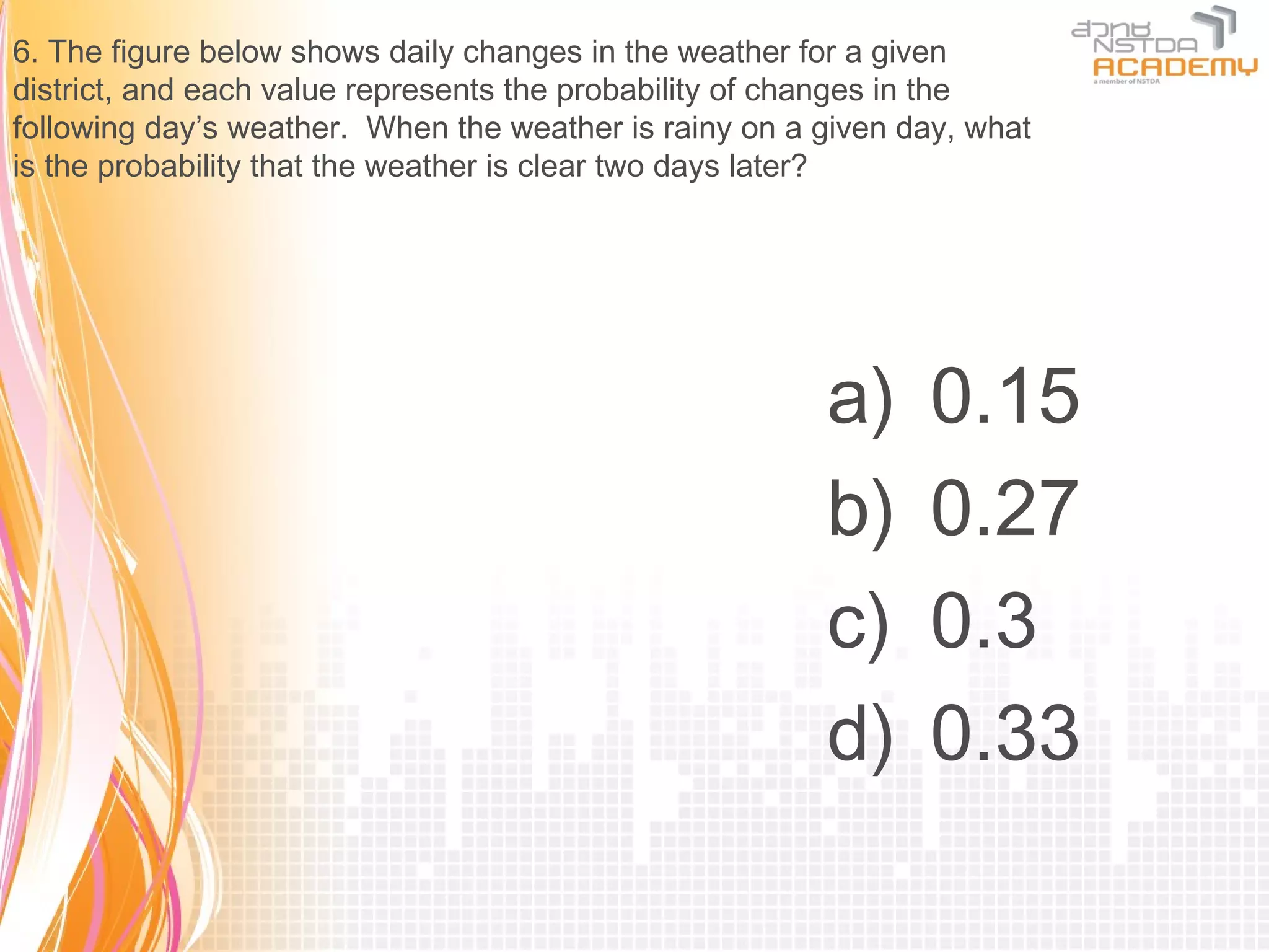 6. The figure below shows daily changes in the weather for a given
district, and each value represents the probability of changes in the
following day’s weather. When the weather is rainy on a given day, what
is the probability that the weather is clear two days later?




                                                        a)     0.15
                                                        b)     0.27
                                                        c)     0.3
                                                        d)     0.33
 