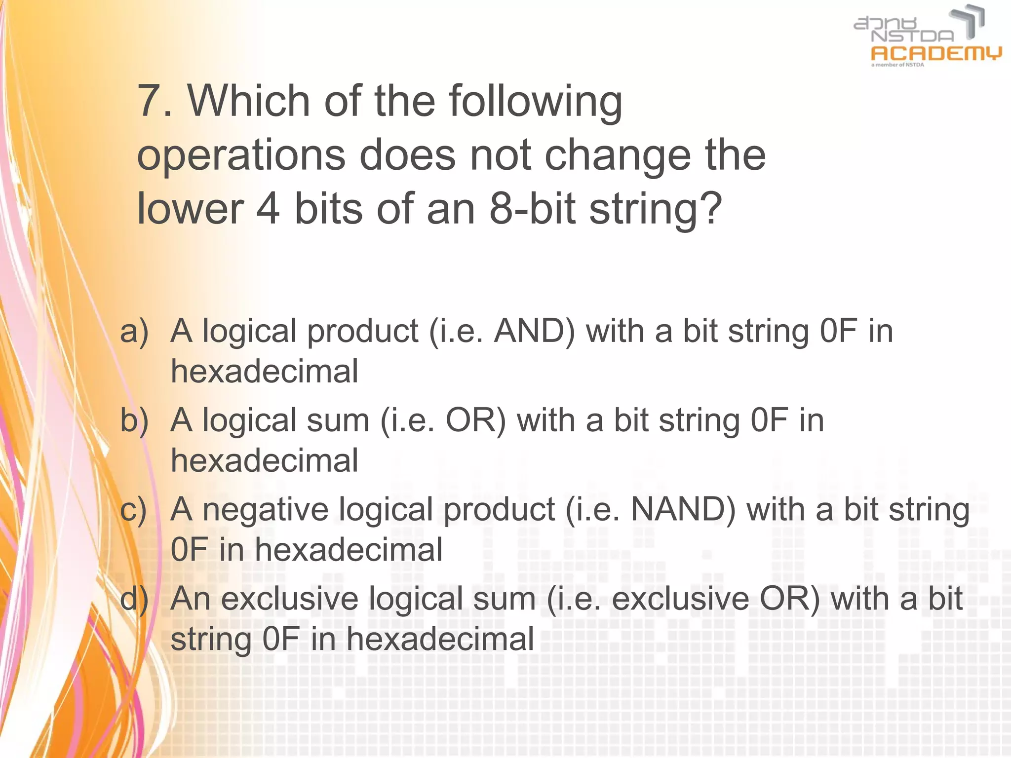 7. Which of the following
 operations does not change the
 lower 4 bits of an 8-bit string?

a) A logical product (i.e. AND) with a bit string 0F in
   hexadecimal
b) A logical sum (i.e. OR) with a bit string 0F in
   hexadecimal
c) A negative logical product (i.e. NAND) with a bit string
   0F in hexadecimal
d) An exclusive logical sum (i.e. exclusive OR) with a bit
   string 0F in hexadecimal
 