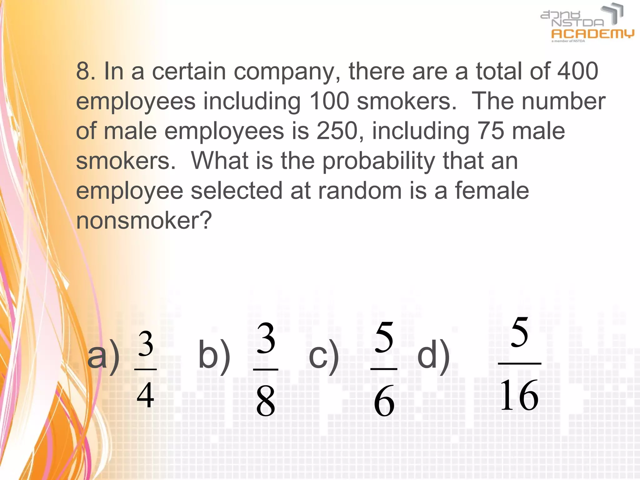 8. In a certain company, there are a total of 400
employees including 100 smokers. The number
of male employees is 250, including 75 male
smokers. What is the probability that an
employee selected at random is a female
nonsmoker?




a) 3       b) 3 c) 5 d) 5
   4          8    6    16
 