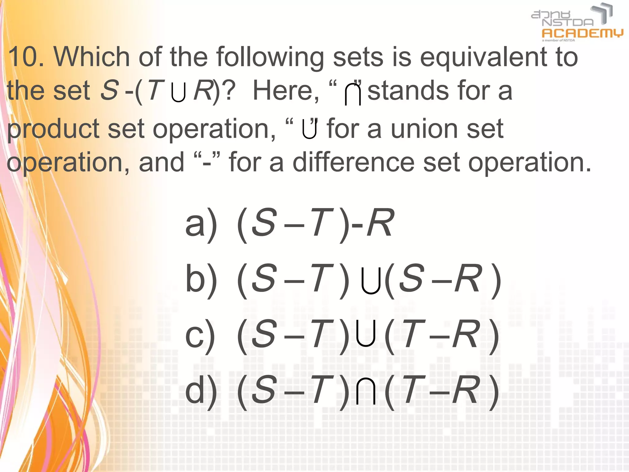 10. Which of the following sets is equivalent to
the set S -(T  R)? Here, “  stands for a
                               ”
product set operation, “  for a union set
                          ”
operation, and “-” for a difference set operation.

               a)   (S –T )-R
               b)   (S –T )  (S –R )
               c)   (S –T )  (T –R )
               d)   (S –T )  (T –R )
 