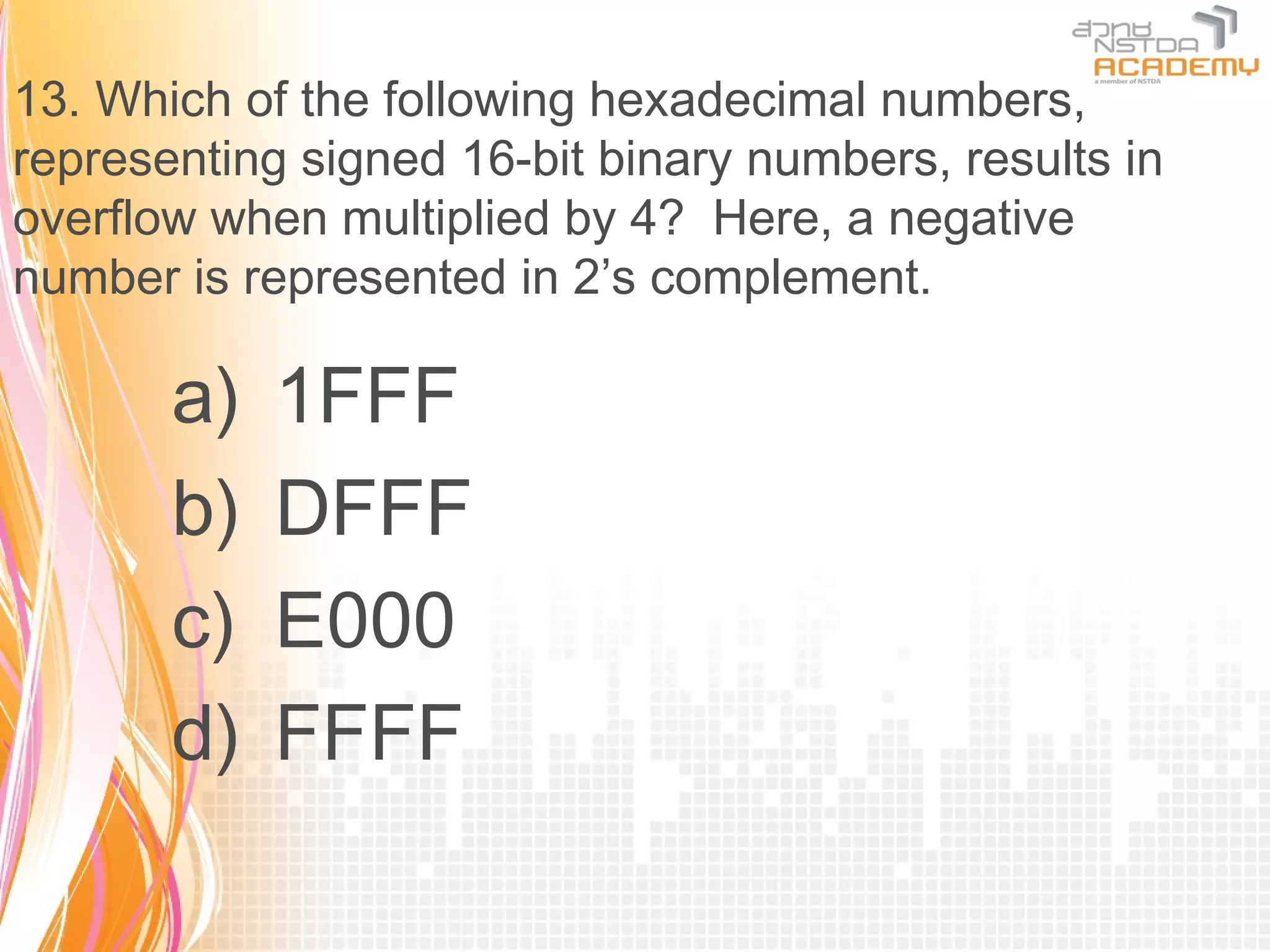 13. Which of the following hexadecimal numbers,
representing signed 16-bit binary numbers, results in
overflow when multiplied by 4? Here, a negative
number is represented in 2’s complement.

       a)   1FFF
       b)   DFFF
       c)   E000
       d)   FFFF
 