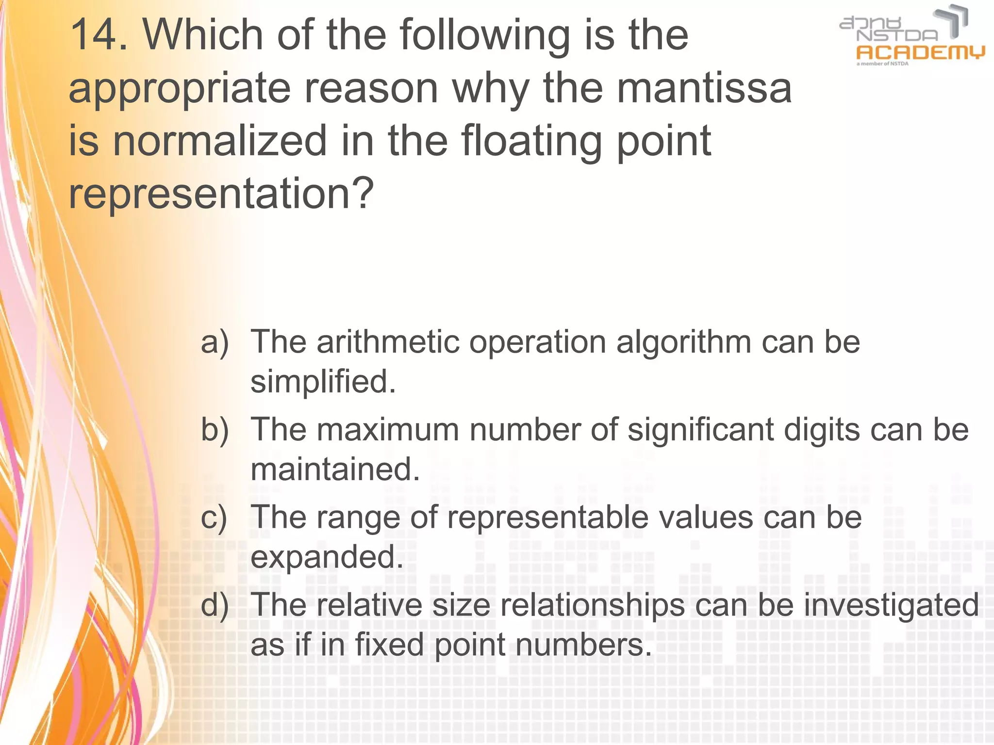 14. Which of the following is the
appropriate reason why the mantissa
is normalized in the floating point
representation?


      a) The arithmetic operation algorithm can be
         simplified.
      b) The maximum number of significant digits can be
         maintained.
      c) The range of representable values can be
         expanded.
      d) The relative size relationships can be investigated
         as if in fixed point numbers.
 