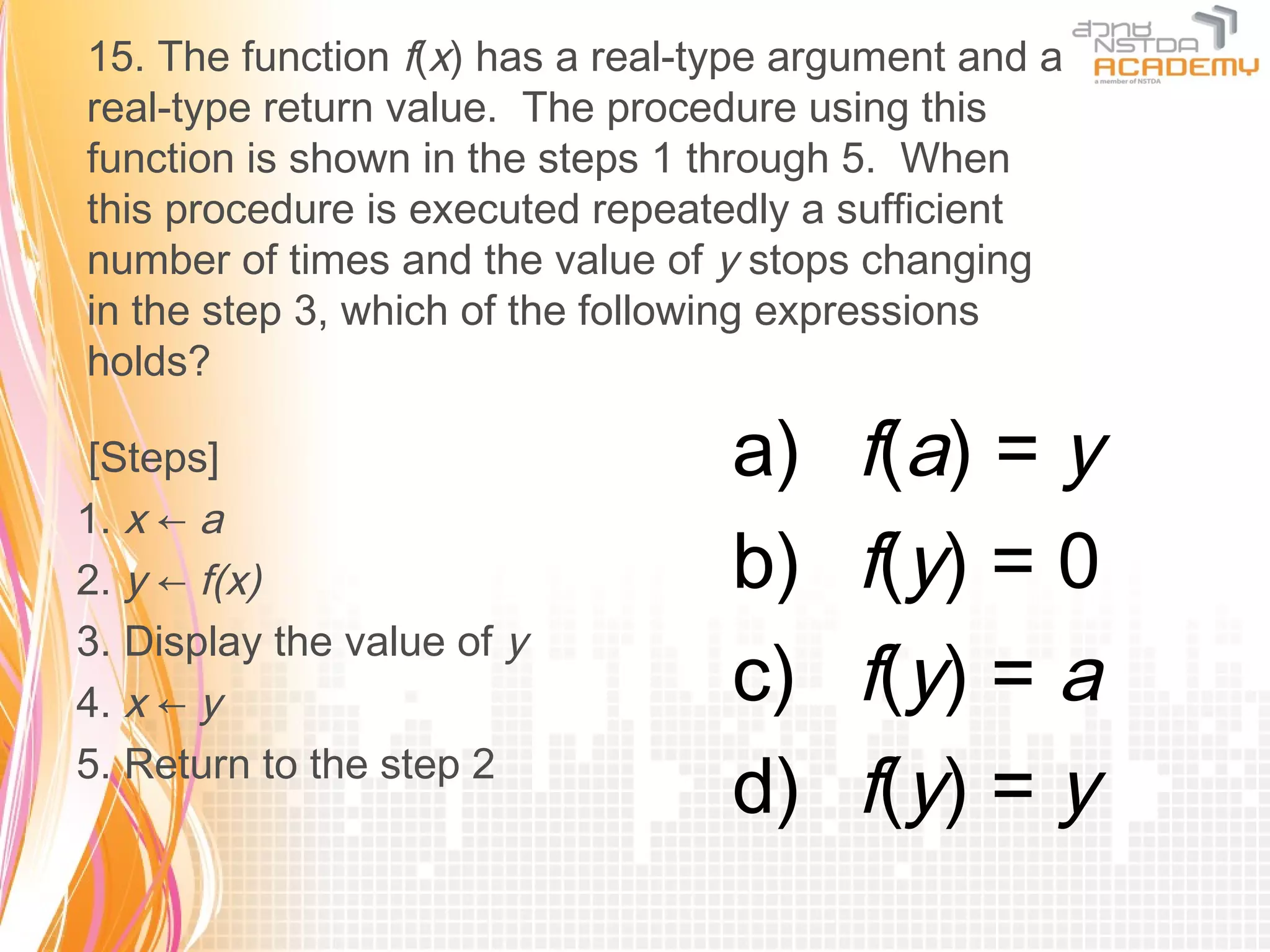15. The function f(x) has a real-type argument and a
real-type return value. The procedure using this
function is shown in the steps 1 through 5. When
this procedure is executed repeatedly a sufficient
number of times and the value of y stops changing
in the step 3, which of the following expressions
holds?

 [Steps]                          a)     f(a) = y
1. x ← a
2. y ← f(x)                       b)     f(y) = 0
3. Display the value of y
4. x ← y                          c)     f(y) = a
5. Return to the step 2
                                  d)     f(y) = y
 