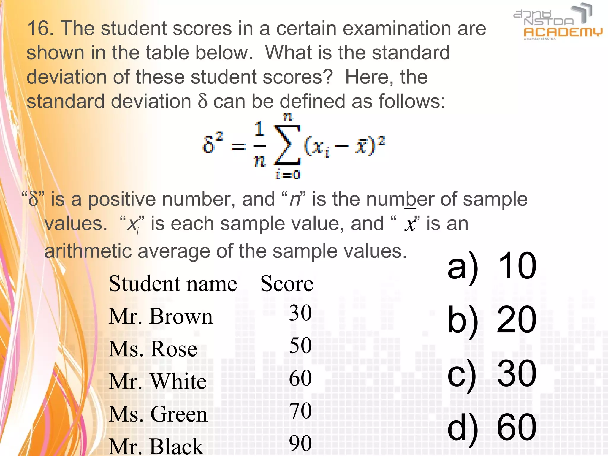 16. The student scores in a certain examination are
shown in the table below. What is the standard
deviation of these student scores? Here, the
standard deviation δ can be defined as follows:



“δ” is a positive number, and “n” is the number of sample
   values. “xi” is each sample value, and “ x” is an
   arithmetic average of the sample values.
         Student name Score
                                               a)     10
         Mr. Brown      30                     b)     20
         Ms. Rose       50
         Mr. White      60                     c)     30
                        70
         Ms. Green
         Mr. Black      90                     d)     60
 