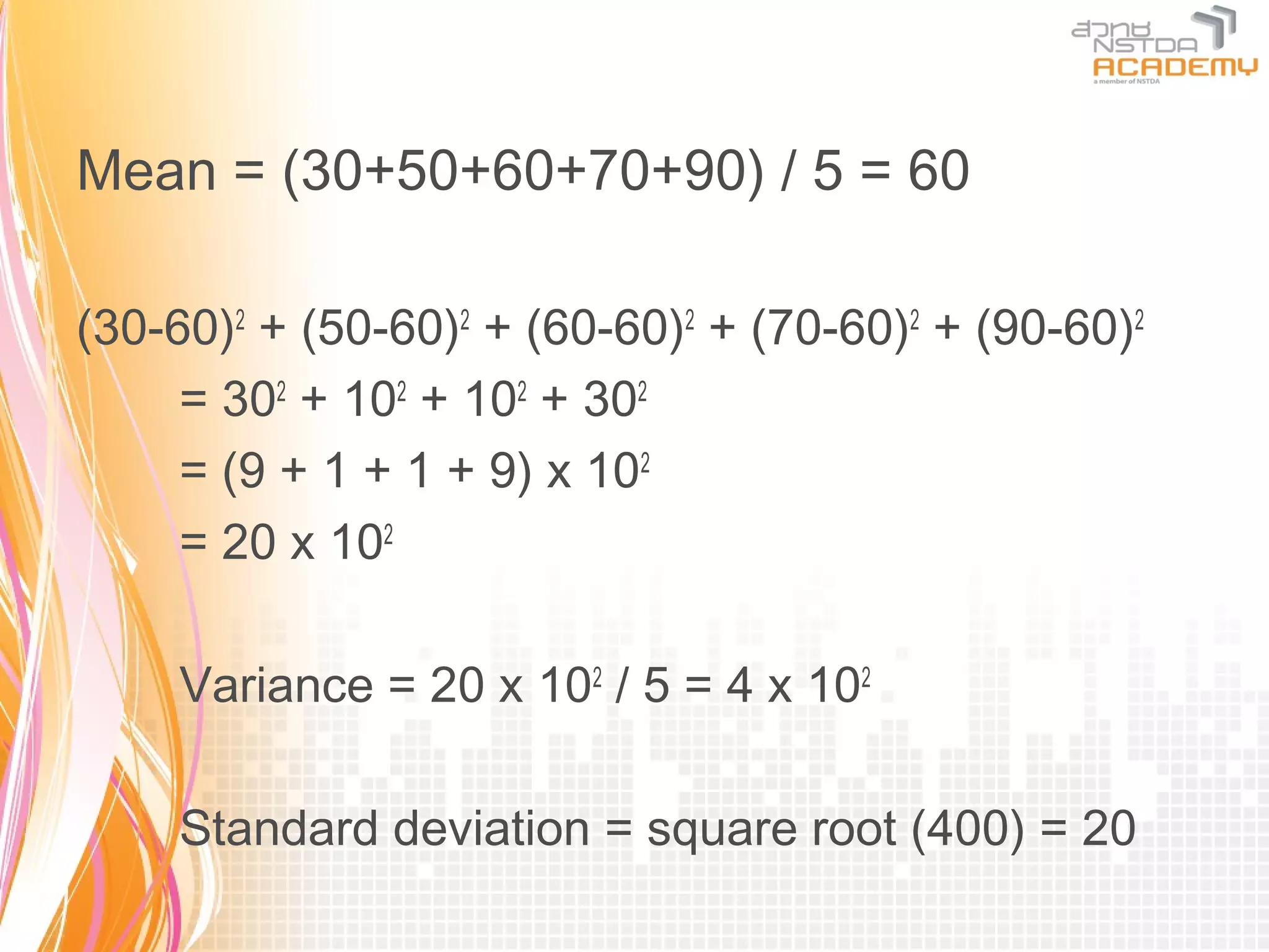 Mean = (30+50+60+70+90) / 5 = 60

(30-60)2 + (50-60)2 + (60-60)2 + (70-60)2 + (90-60)2
     = 302 + 102 + 102 + 302
     = (9 + 1 + 1 + 9) x 102
     = 20 x 102

     Variance = 20 x 102 / 5 = 4 x 102

     Standard deviation = square root (400) = 20
 