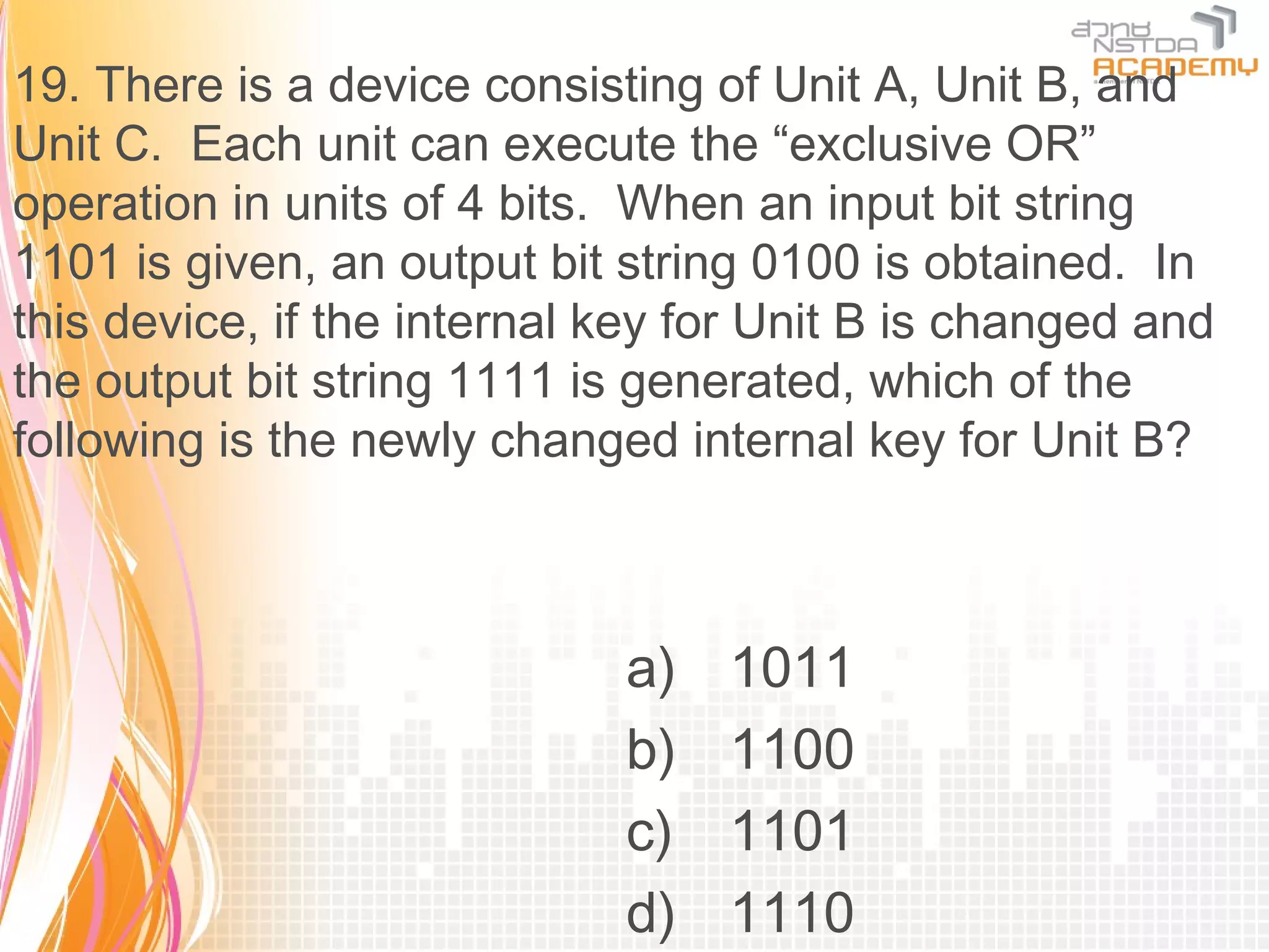 19. There is a device consisting of Unit A, Unit B, and
Unit C. Each unit can execute the “exclusive OR”
operation in units of 4 bits. When an input bit string
1101 is given, an output bit string 0100 is obtained. In
this device, if the internal key for Unit B is changed and
the output bit string 1111 is generated, which of the
following is the newly changed internal key for Unit B?



                             a)   1011
                             b)   1100
                             c)   1101
                             d)   1110
 