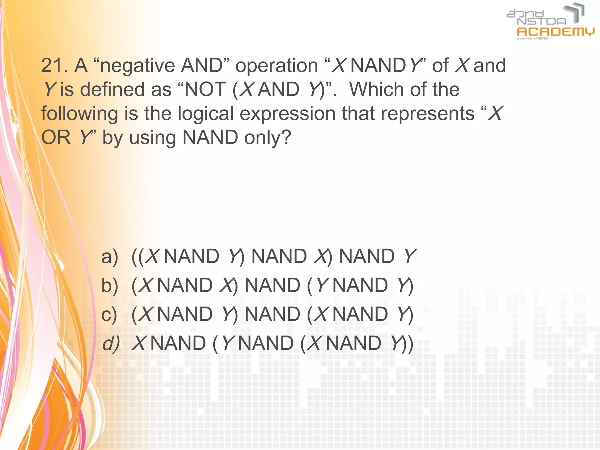 21. A “negative AND” operation “X NANDY” of X and
Y is defined as “NOT (X AND Y)”. Which of the
following is the logical expression that represents “X
OR Y” by using NAND only?




      a)   ((X NAND Y) NAND X) NAND Y
      b)   (X NAND X) NAND (Y NAND Y)
      c)   (X NAND Y) NAND (X NAND Y)
      d)   X NAND (Y NAND (X NAND Y))
 