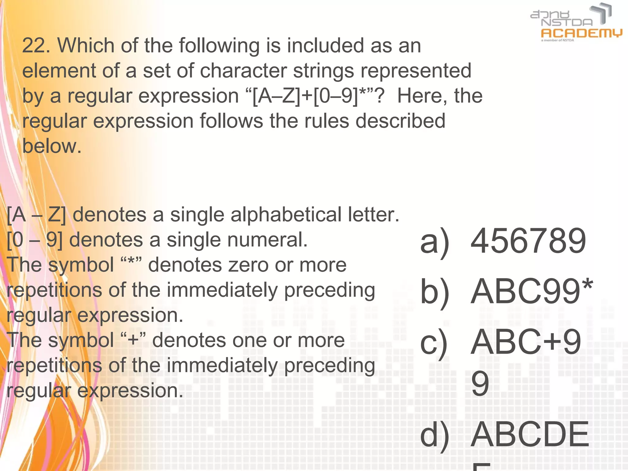 22. Which of the following is included as an
 element of a set of character strings represented
 by a regular expression “[A–Z]+[0–9]*”? Here, the
 regular expression follows the rules described
 below.


[A – Z] denotes a single alphabetical letter.
[0 – 9] denotes a single numeral.               a) 456789
The symbol “*” denotes zero or more
repetitions of the immediately preceding        b) ABC99*
regular expression.
The symbol “+” denotes one or more              c) ABC+9
repetitions of the immediately preceding
regular expression.                                9
                                                d) ABCDE
 
