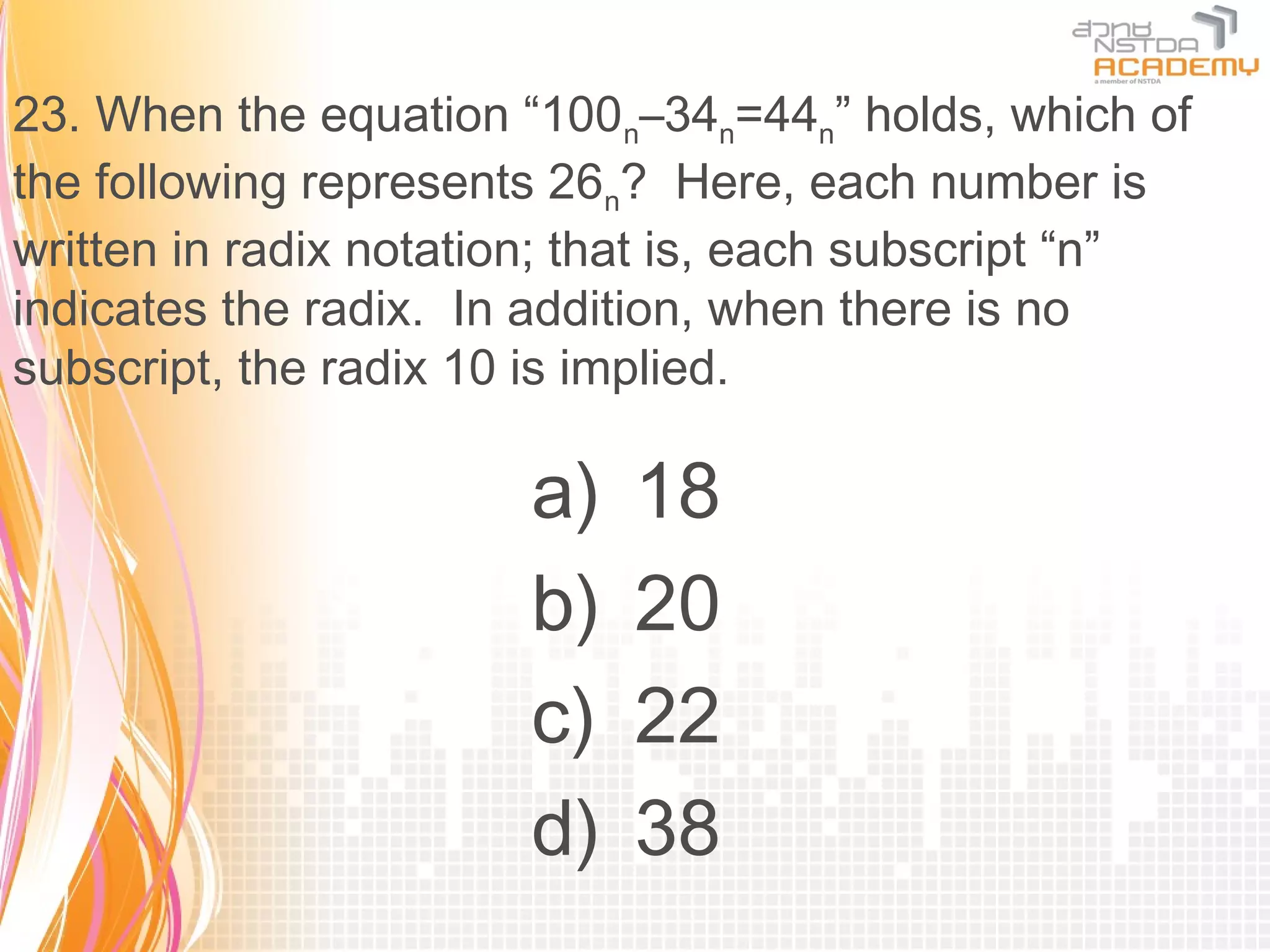 23. When the equation “100n–34n=44n” holds, which of
the following represents 26n? Here, each number is
written in radix notation; that is, each subscript “n”
indicates the radix. In addition, when there is no
subscript, the radix 10 is implied.

                       a)   18
                       b)   20
                       c)   22
                       d)   38
 