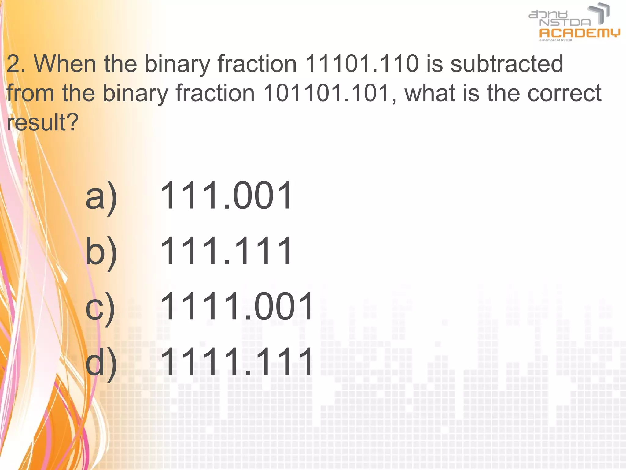 2. When the binary fraction 11101.110 is subtracted
from the binary fraction 101101.101, what is the correct
result?


       a)     111.001
       b)     111.111
       c)     1111.001
       d)     1111.111
 
