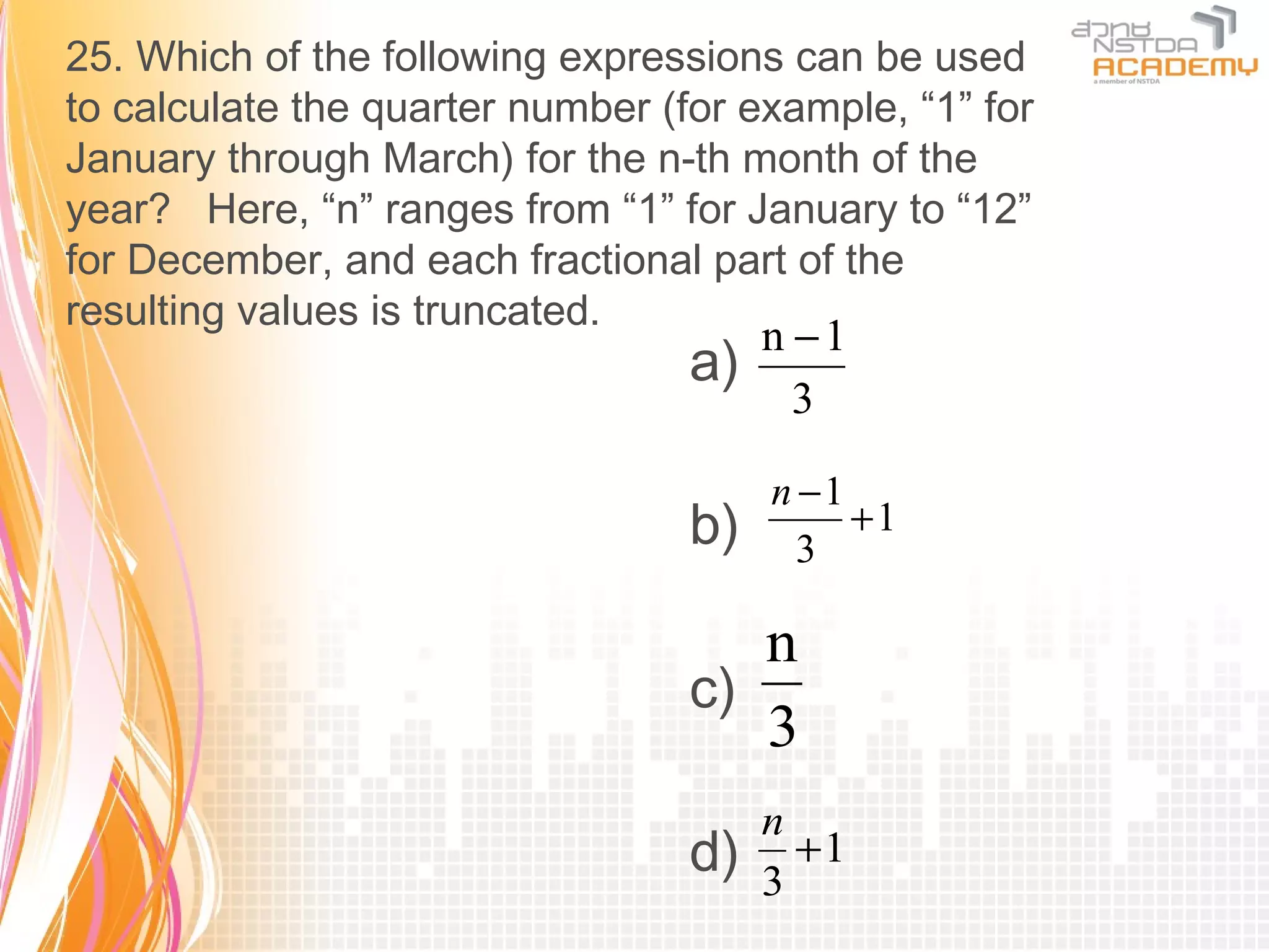25. Which of the following expressions can be used
to calculate the quarter number (for example, “1” for
January through March) for the n-th month of the
year? Here, “n” ranges from “1” for January to “12”
for December, and each fractional part of the
resulting values is truncated.
                                       n −1
                                  a)
                                         3

                                       n −1
                                  b)     3
                                            +1


                                     n
                                  c)
                                     3
                                       n
                                  d)   3
                                         +1
 