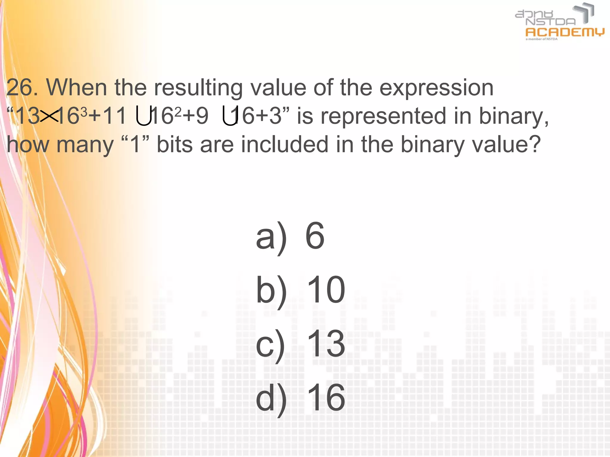 26. When the resulting value of the expression
“13× 3+11 162+9 
    16               16+3” is represented in binary,
how many “1” bits are included in the binary value?



                       a)   6
                       b)   10
                       c)   13
                       d)   16
 