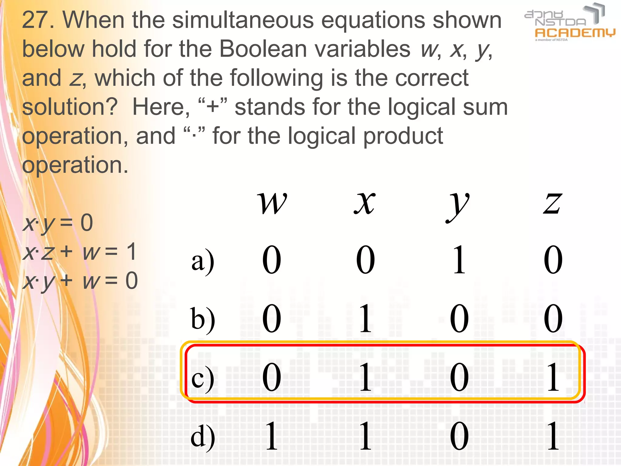 27. When the simultaneous equations shown
below hold for the Boolean variables w, x, y,
and z, which of the following is the correct
solution? Here, “+” stands for the logical sum
operation, and “·” for the logical product
operation.

x·y = 0
                      w        x        y        z
x·z + w = 1
x·y + w = 0
               a)     0        0        1        0
               b)     0        1        0        0
               c)     0        1        0        1
               d)     1        1        0        1
 