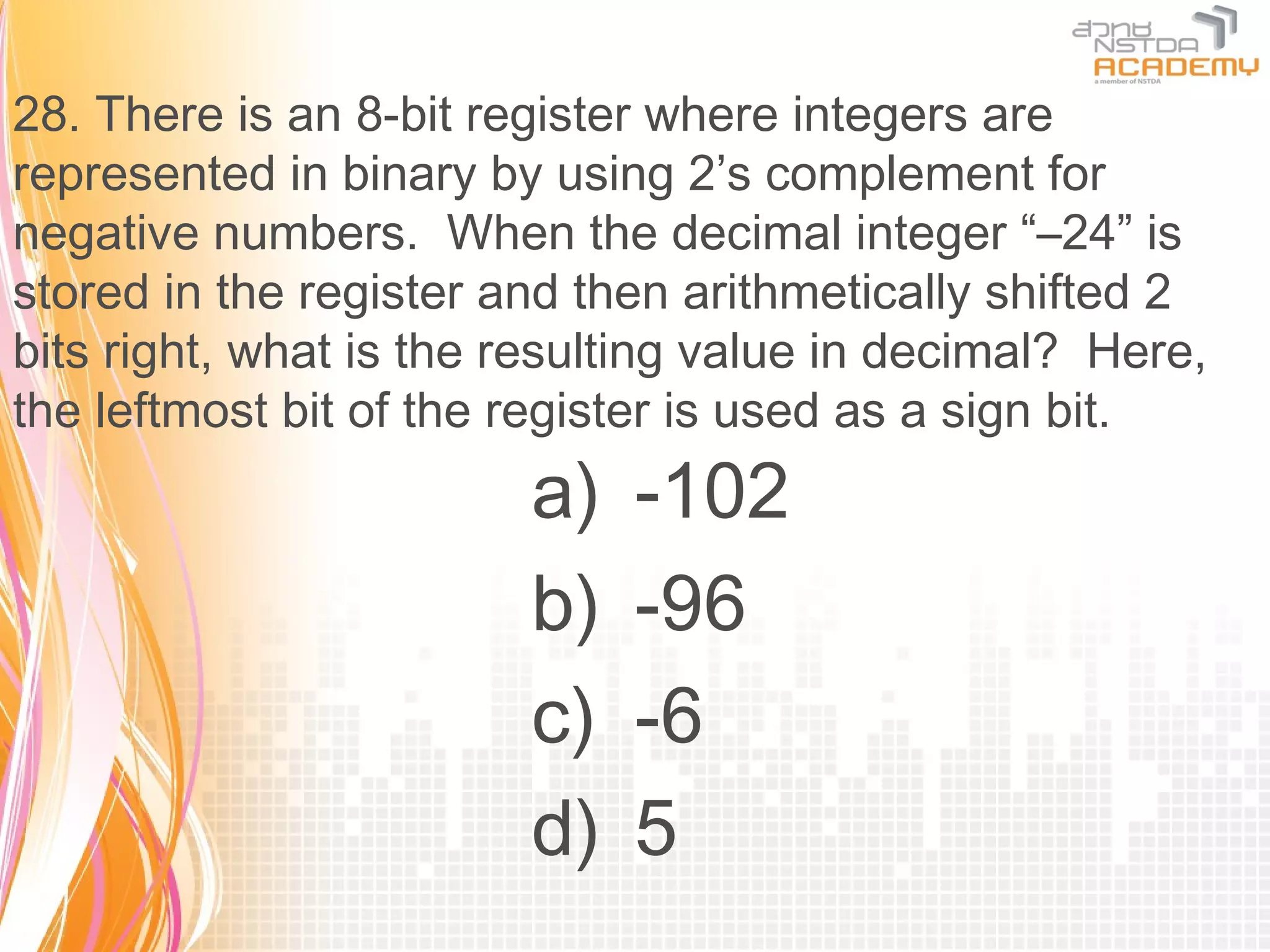 28. There is an 8-bit register where integers are
represented in binary by using 2’s complement for
negative numbers. When the decimal integer “–24” is
stored in the register and then arithmetically shifted 2
bits right, what is the resulting value in decimal? Here,
the leftmost bit of the register is used as a sign bit.
                        a)   -102
                        b)   -96
                        c)   -6
                        d)   5
 