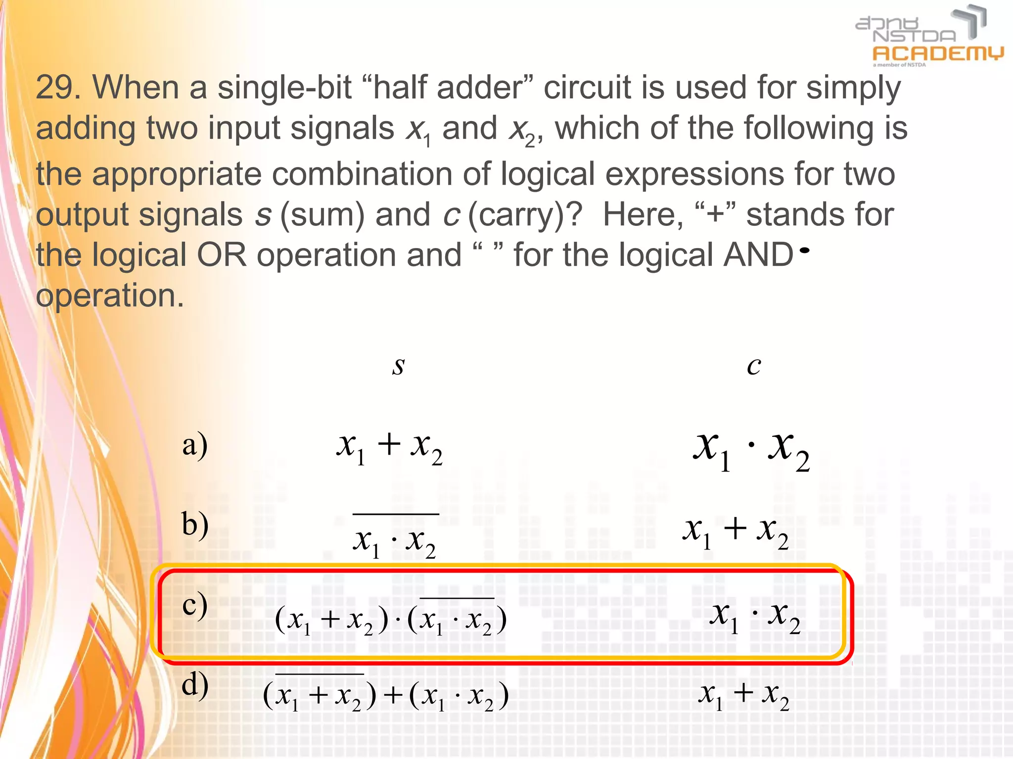 29. When a single-bit “half adder” circuit is used for simply
adding two input signals x1 and x2, which of the following is
the appropriate combination of logical expressions for two
output signals s (sum) and c (carry)? Here, “+” stands for
the logical OR operation and “ ” for the logical AND    ⋅
operation.

                            s                    c

          a)          x1 + x2                 x1 ⋅ x2
          b)            x1 ⋅ x2              x1 + x2
          c)    ( x1 + x2 ) ⋅ ( x1 ⋅ x2 )      x1 ⋅ x2
          d)   ( x1 + x2 ) + ( x1 ⋅ x2 )      x1 + x2
 