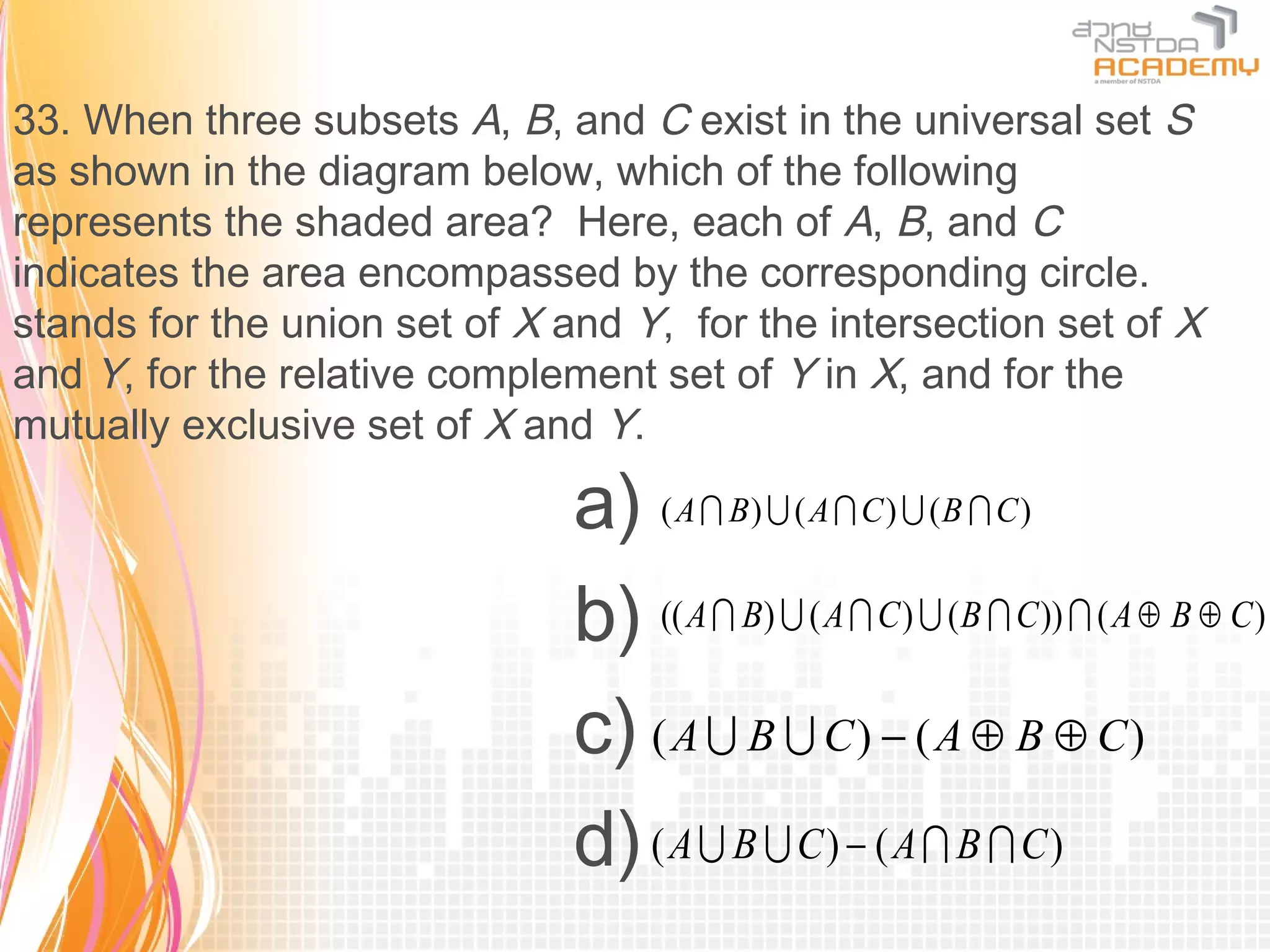 33. When three subsets A, B, and C exist in the universal set S
as shown in the diagram below, which of the following
represents the shaded area? Here, each of A, B, and C
indicates the area encompassed by the corresponding circle.
stands for the union set of X and Y, for the intersection set of X
and Y, for the relative complement set of Y in X, and for the
mutually exclusive set of X and Y.

                               a) ( A  B)  ( A  C )  (B  C )
                               b) (( A  B)  ( A  C)  (B  C))  ( A ⊕ B ⊕ C)
                               c) ( A  B  C ) − ( A ⊕ B ⊕ C )
                               d) ( A  B  C ) − ( A  B  C )
 
