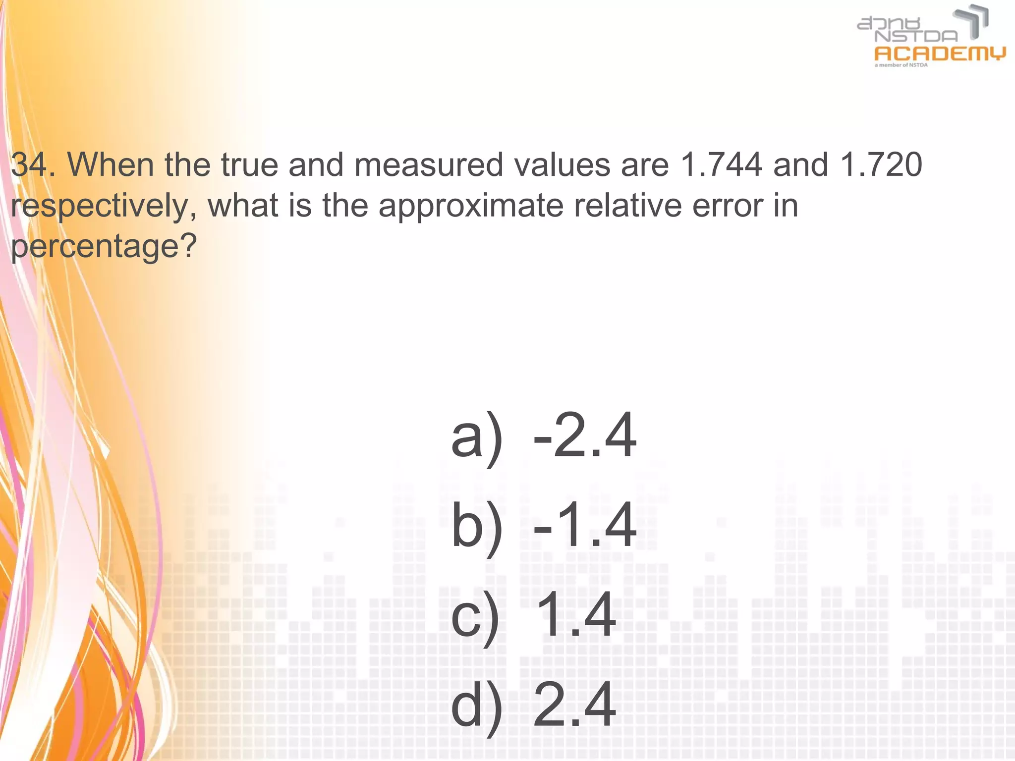 34. When the true and measured values are 1.744 and 1.720
respectively, what is the approximate relative error in
percentage?




                           a)   -2.4
                           b)   -1.4
                           c)   1.4
                           d)   2.4
 