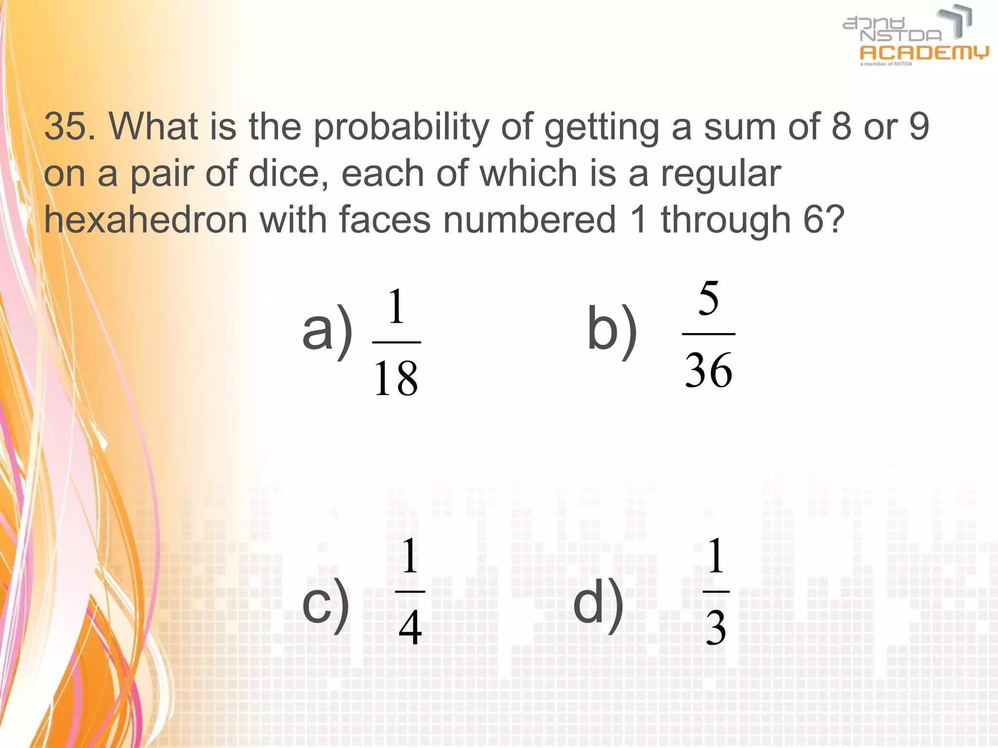 35. What is the probability of getting a sum of 8 or 9
on a pair of dice, each of which is a regular
hexahedron with faces numbered 1 through 6?

                   1                 5
               a)                b)
                  18                36


                  1                     1
               c) 4             d)      3
 