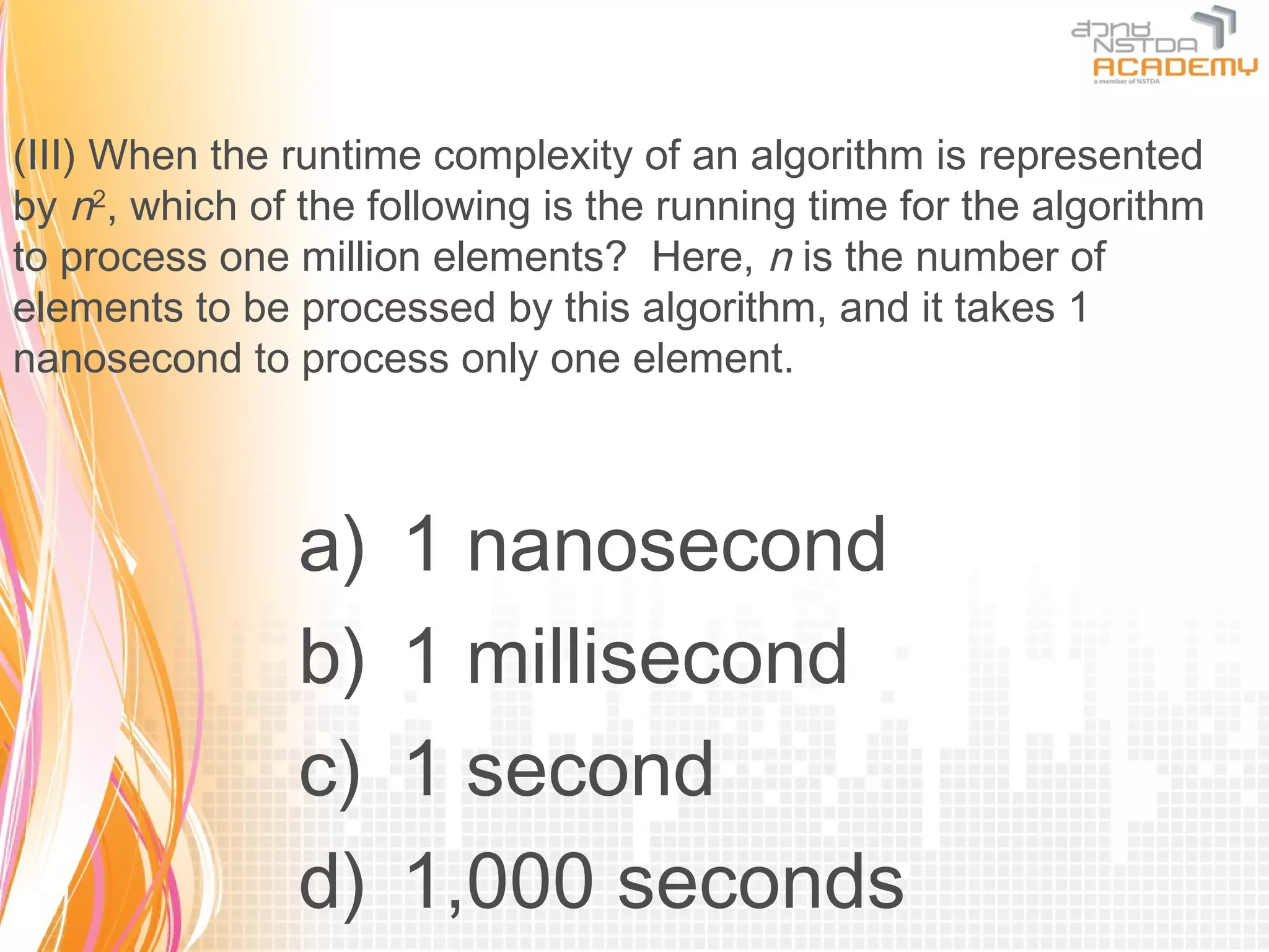 (III) When the runtime complexity of an algorithm is represented
by n2, which of the following is the running time for the algorithm
to process one million elements? Here, n is the number of
elements to be processed by this algorithm, and it takes 1
nanosecond to process only one element.



                a)   1 nanosecond
                b)   1 millisecond
                c)   1 second
                d)   1,000 seconds
 