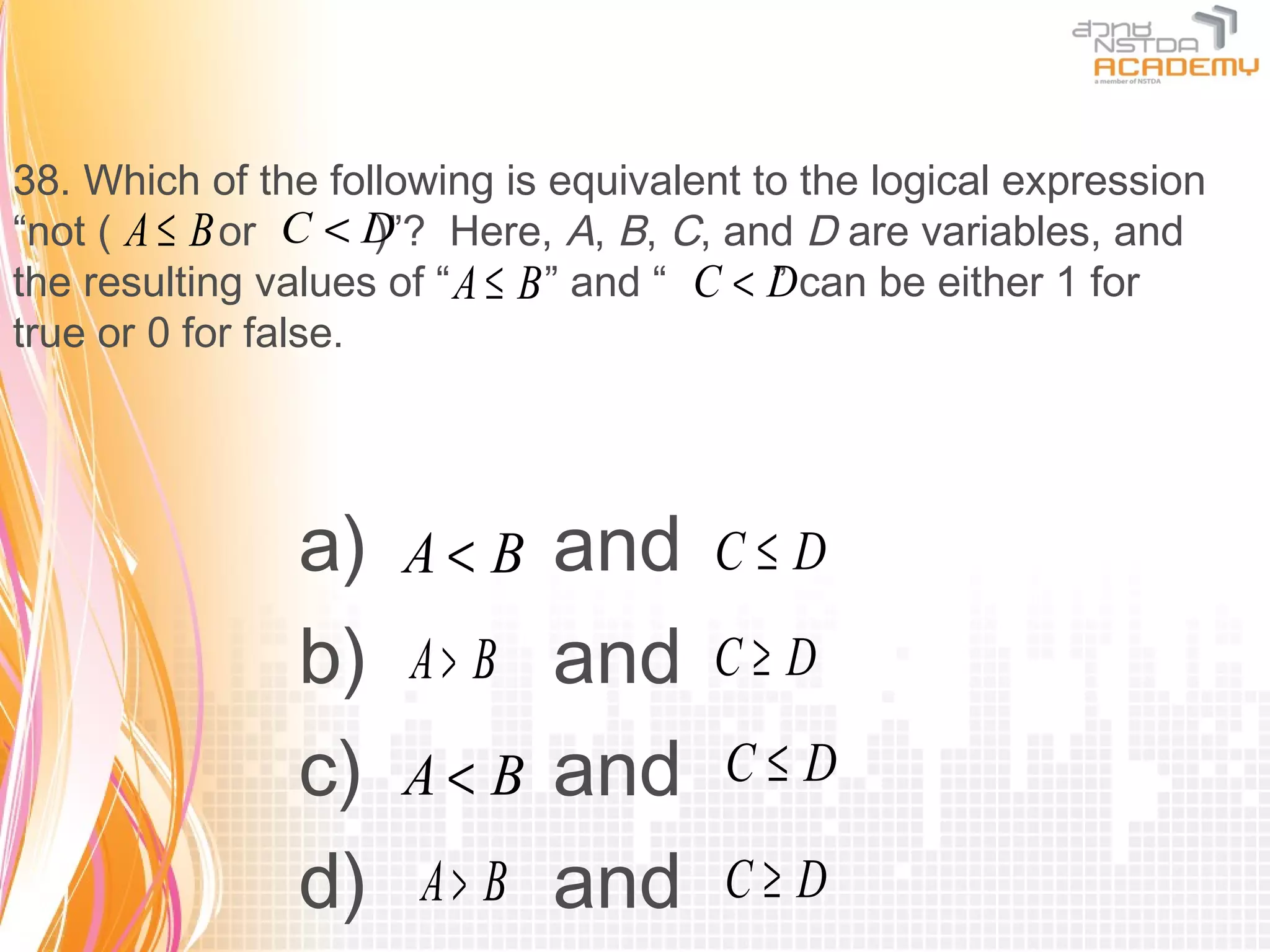 38. Which of the following is equivalent to the logical expression
“not ( A ≤ B or C < D Here, A, B, C, and D are variables, and
                     )”?
the resulting values of “ A ≤ B ” and “ C < Dcan be either 1 for
                                            ”
true or 0 for false.




               a)    A< B    and      C≤D

               b)    A> B    and      C≥ D

               c)    A< B    and       C≤D

               d)     A> B   and       C≥ D
 