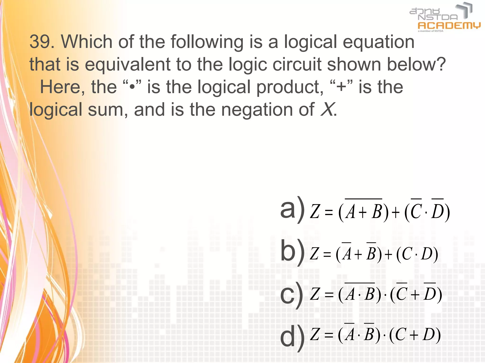 39. Which of the following is a logical equation
that is equivalent to the logic circuit shown below?
  Here, the “•” is the logical product, “+” is the
logical sum, and is the negation of X.




                               a) Z = ( A + B) + (C ⋅ D)
                               b) Z = ( A + B) + (C ⋅ D)
                               c) Z = ( A ⋅ B) ⋅ (C + D)
                               d) Z = ( A ⋅ B) ⋅ (C + D)
 