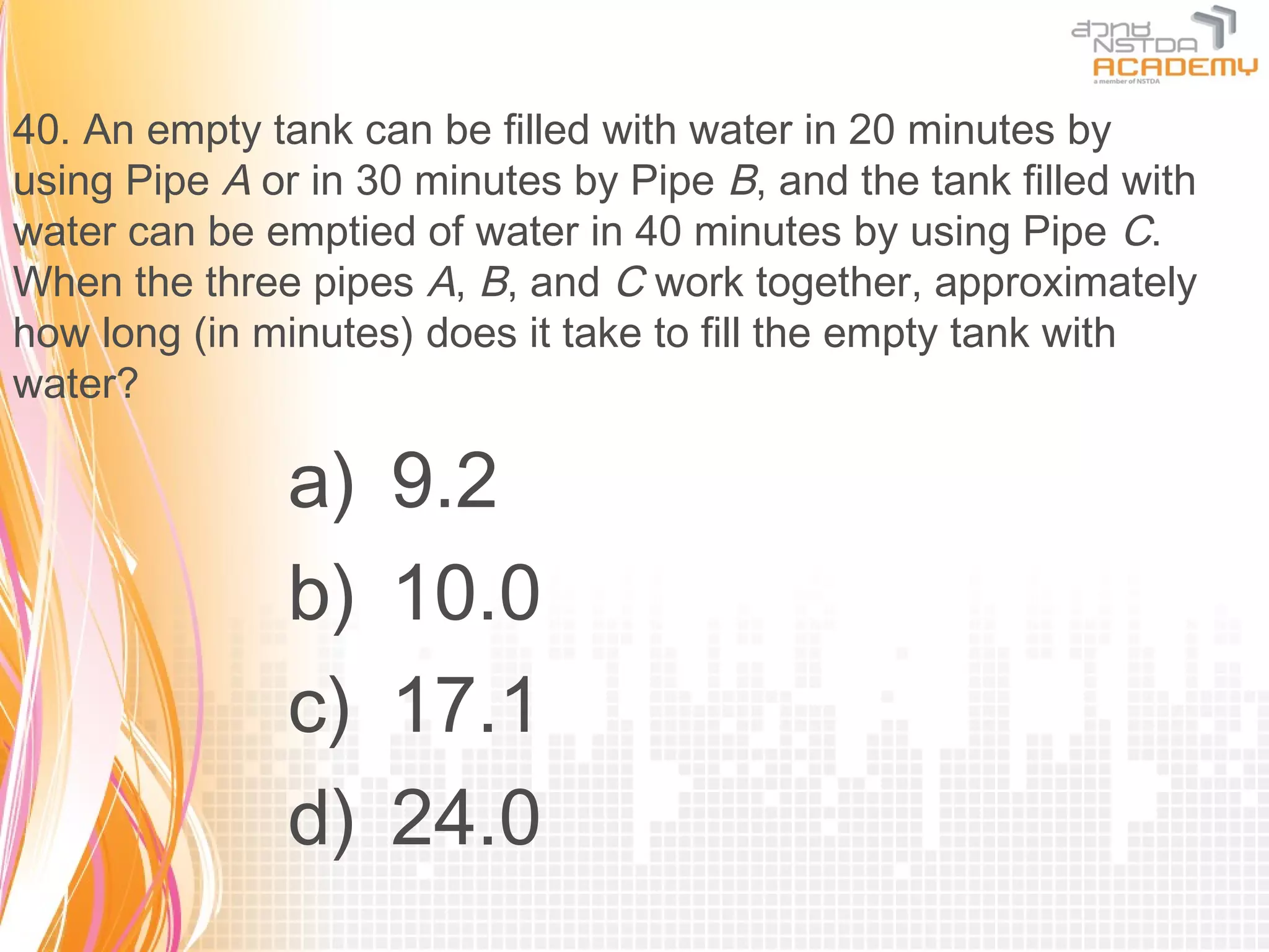 40. An empty tank can be filled with water in 20 minutes by
using Pipe A or in 30 minutes by Pipe B, and the tank filled with
water can be emptied of water in 40 minutes by using Pipe C.
When the three pipes A, B, and C work together, approximately
how long (in minutes) does it take to fill the empty tank with
water?

               a)   9.2
               b)   10.0
               c)   17.1
               d)   24.0
 