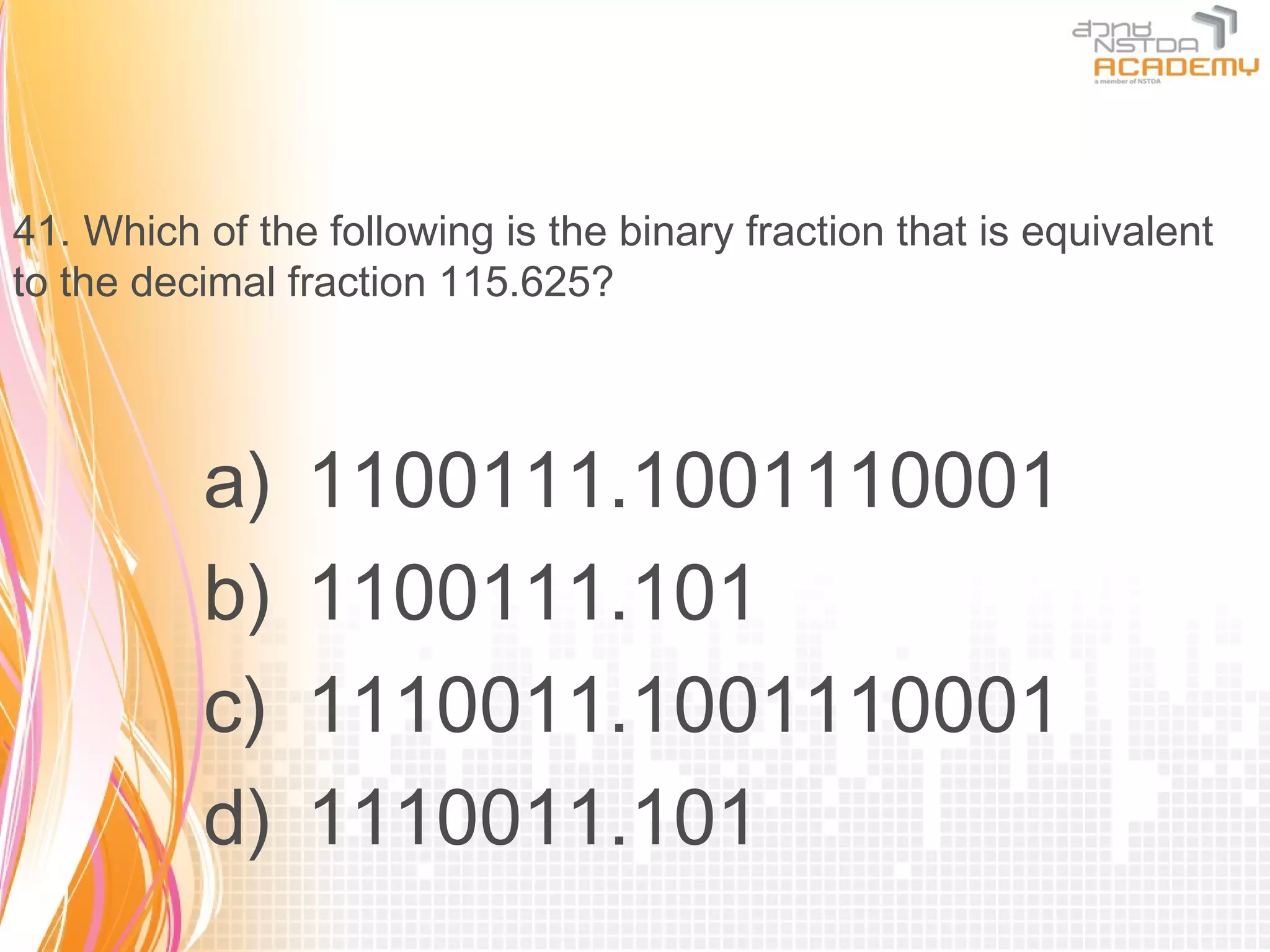 41. Which of the following is the binary fraction that is equivalent
to the decimal fraction 115.625?



          a)    1100111.1001110001
          b)    1100111.101
          c)    1110011.1001110001
          d)    1110011.101
 