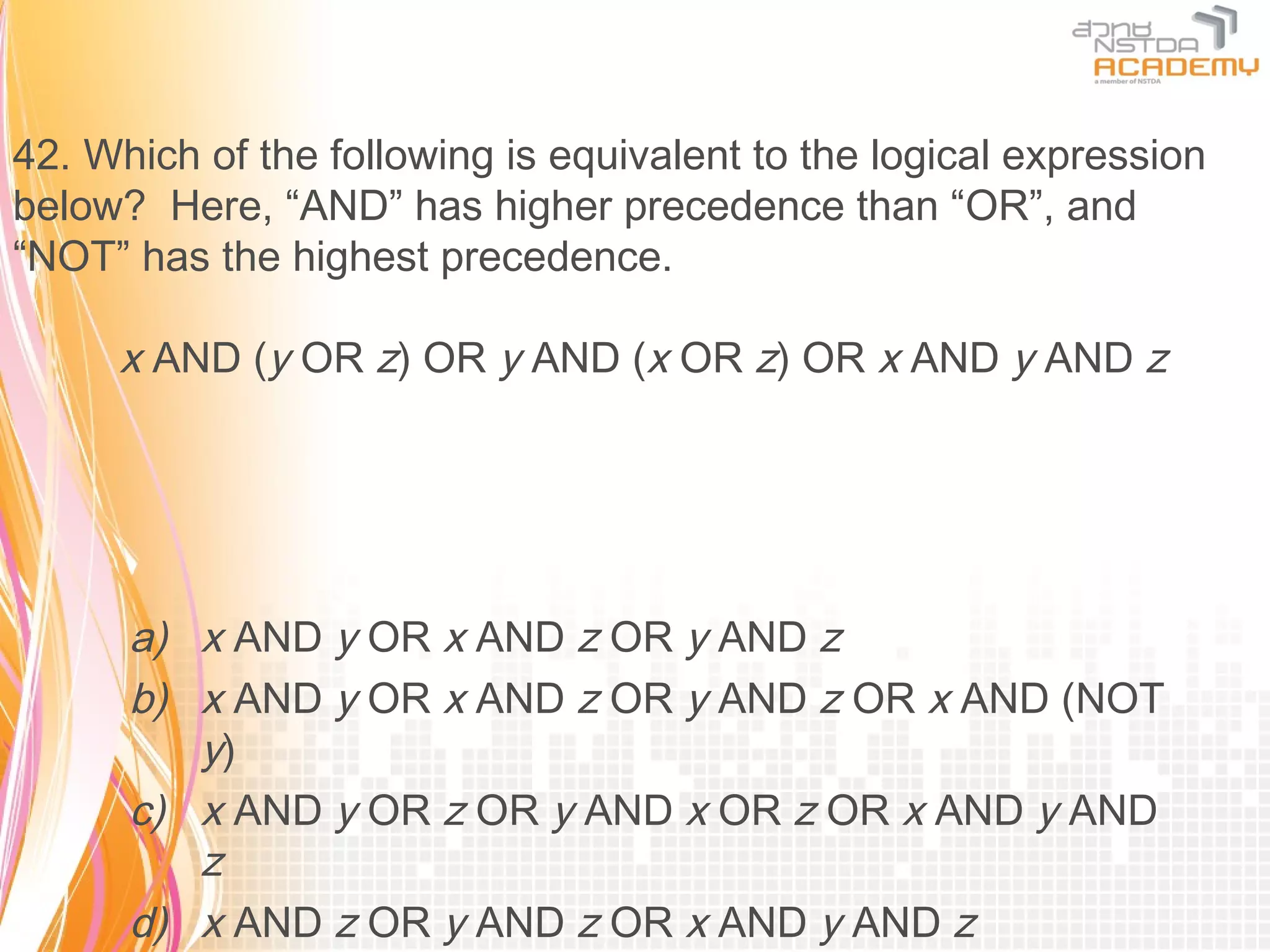 42. Which of the following is equivalent to the logical expression
below? Here, “AND” has higher precedence than “OR”, and
“NOT” has the highest precedence.

     x AND (y OR z) OR y AND (x OR z) OR x AND y AND z




      a) x AND y OR x AND z OR y AND z
      b) x AND y OR x AND z OR y AND z OR x AND (NOT
         y)
      c) x AND y OR z OR y AND x OR z OR x AND y AND
         z
      d) x AND z OR y AND z OR x AND y AND z
 
