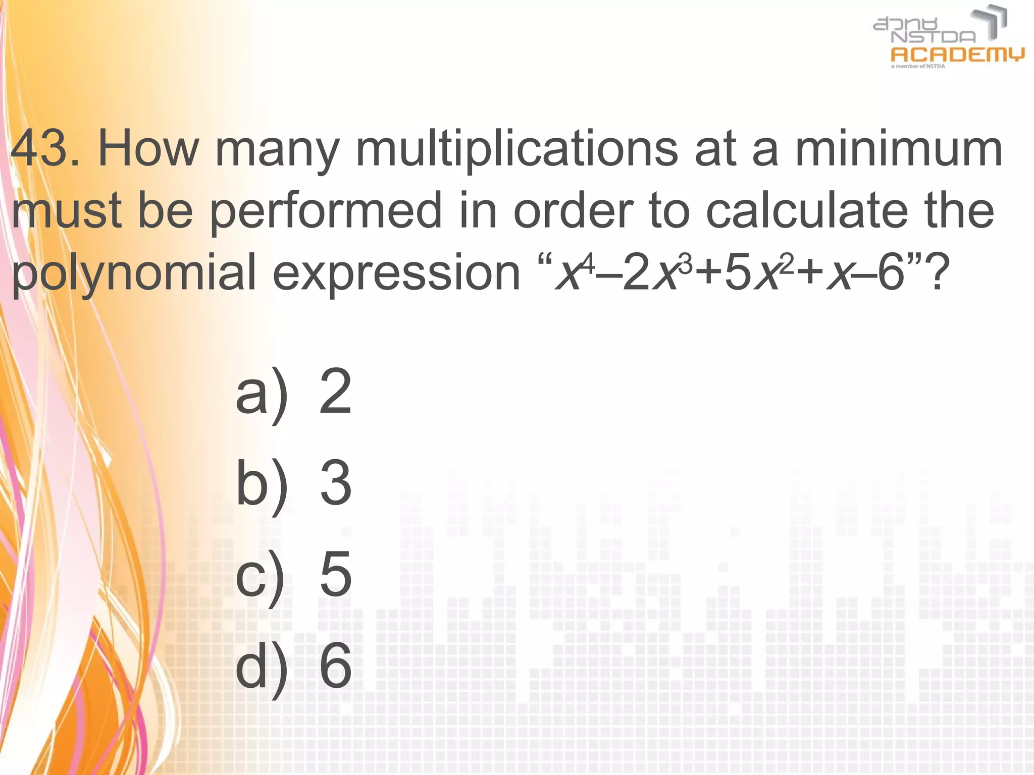 43. How many multiplications at a minimum
must be performed in order to calculate the
polynomial expression “x4–2x3+5x2+x–6”?

         a)   2
         b)   3
         c)   5
         d)   6
 