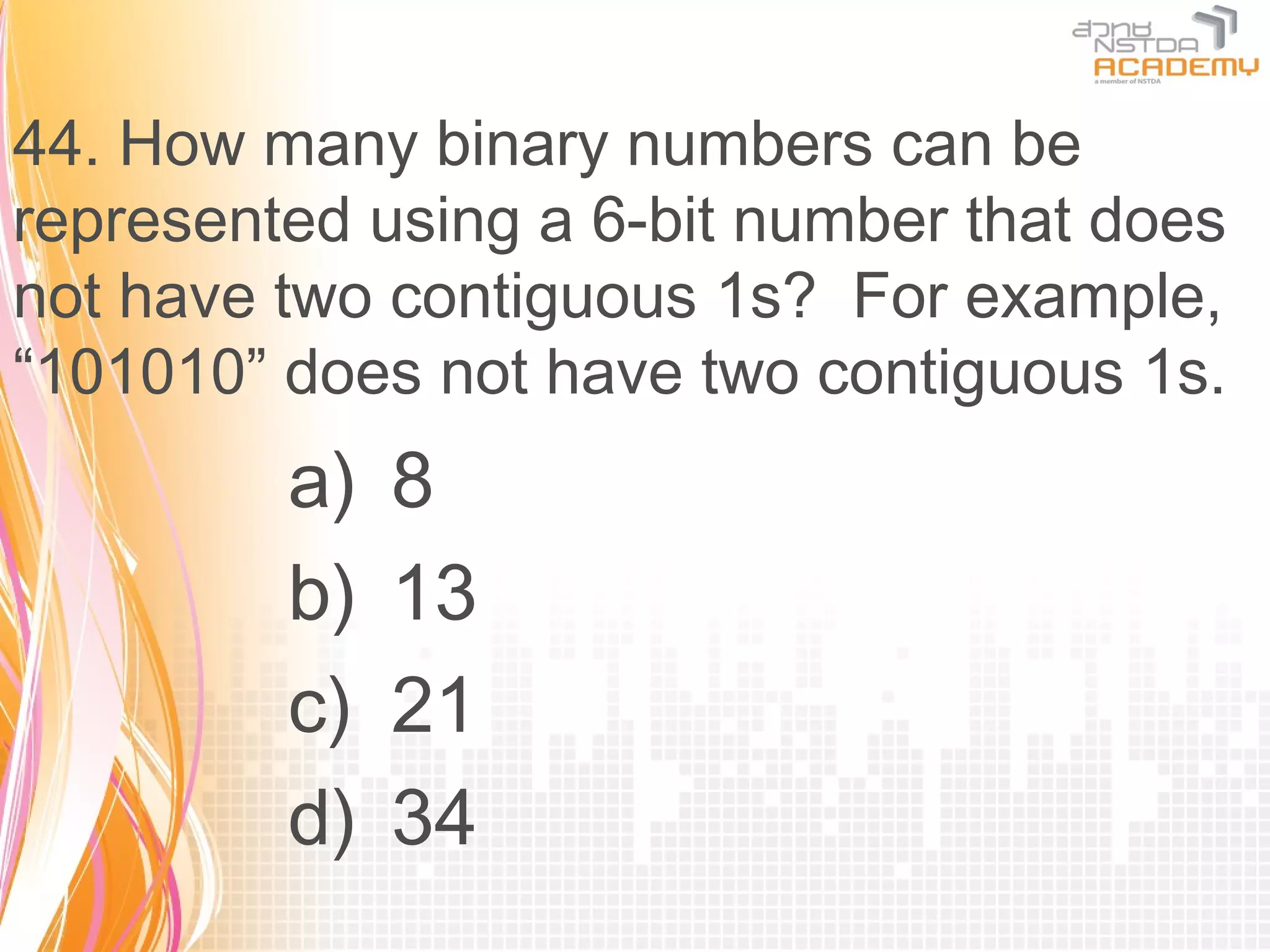 44. How many binary numbers can be
represented using a 6-bit number that does
not have two contiguous 1s? For example,
“101010” does not have two contiguous 1s.
         a)   8
         b)   13
         c)   21
         d)   34
 