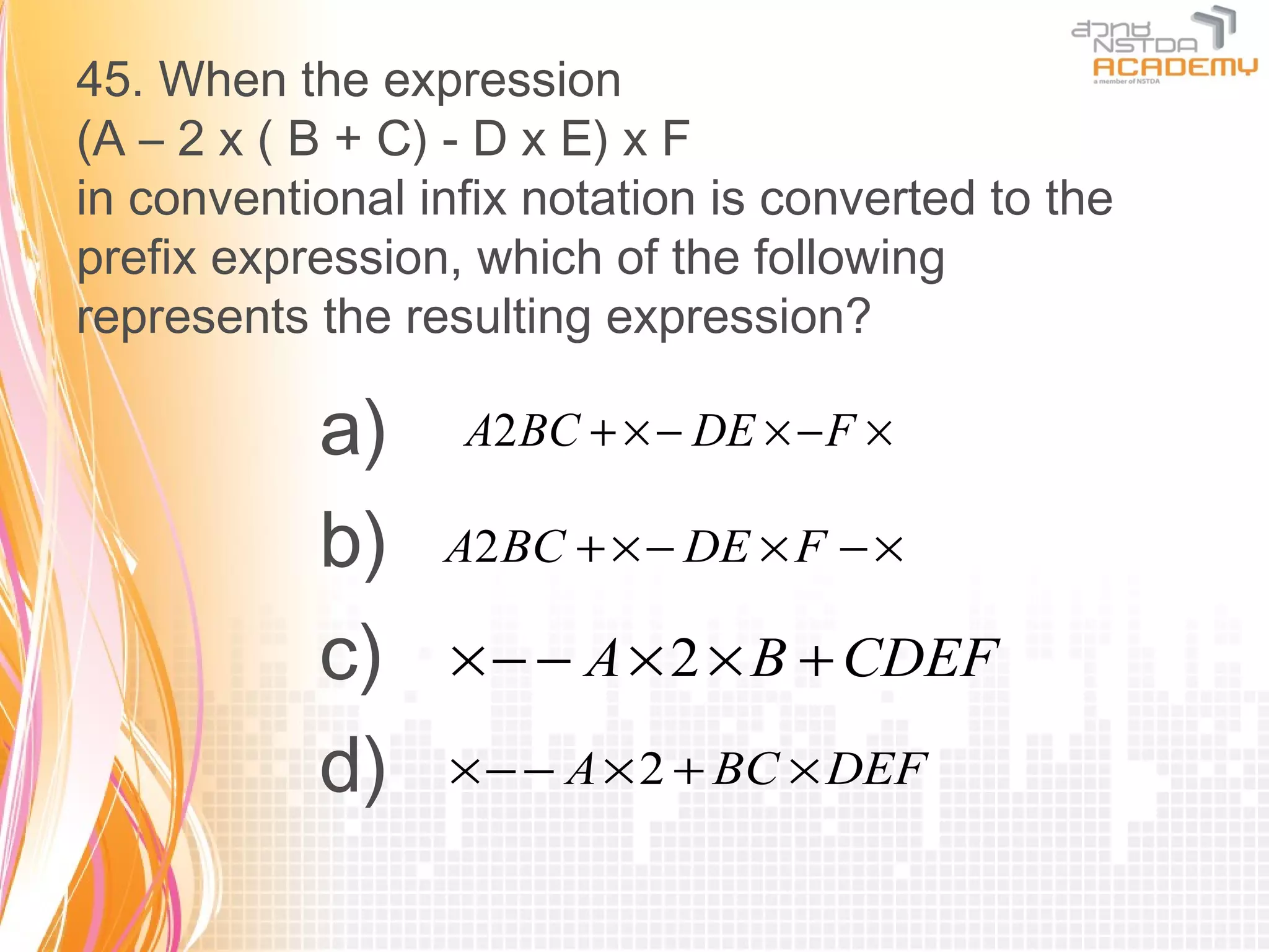 45. When the expression
(A – 2 x ( B + C) - D x E) x F
in conventional infix notation is converted to the
prefix expression, which of the following
represents the resulting expression?

           a)     A2 BC + × − DE × − F ×

           b)    A2 BC + × − DE × F − ×

           c)     × − − A × 2 × B + CDEF

           d)     × − − A × 2 + BC × DEF
 