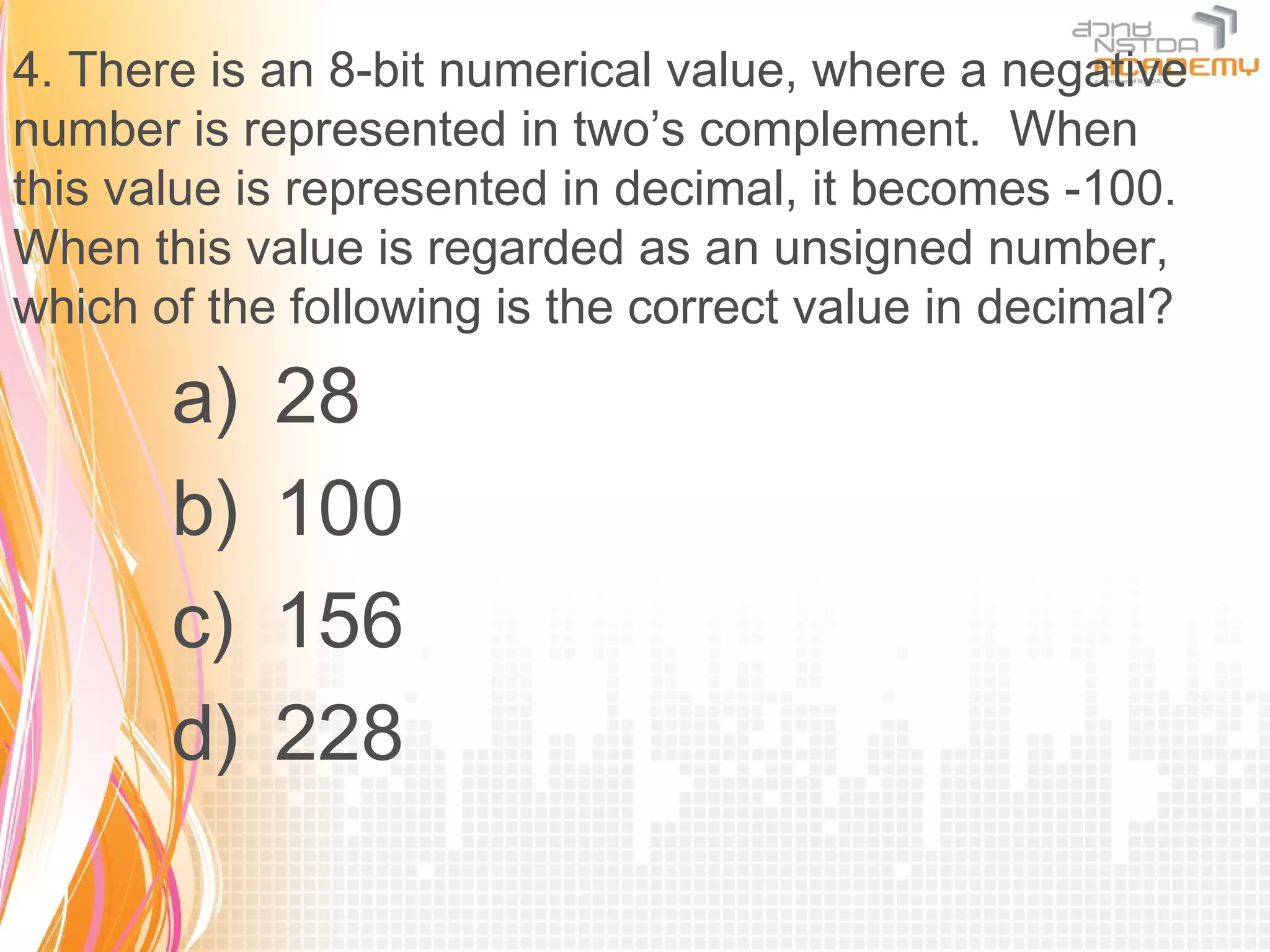 4. There is an 8-bit numerical value, where a negative
number is represented in two’s complement. When
this value is represented in decimal, it becomes -100.
When this value is regarded as an unsigned number,
which of the following is the correct value in decimal?

       a)   28
       b)   100
       c)   156
       d)   228
 