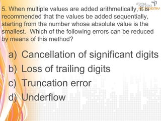 5. When multiple values are added arithmetically, it is
recommended that the values be added sequentially,
starting from the number whose absolute value is the
smallest. Which of the following errors can be reduced
by means of this method?

  a)   Cancellation of significant digits
  b)   Loss of trailing digits
  c)   Truncation error
  d)   Underflow
 