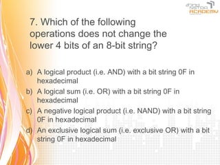 7. Which of the following
 operations does not change the
 lower 4 bits of an 8-bit string?

a) A logical product (i.e. AND) with a bit string 0F in
   hexadecimal
b) A logical sum (i.e. OR) with a bit string 0F in
   hexadecimal
c) A negative logical product (i.e. NAND) with a bit string
   0F in hexadecimal
d) An exclusive logical sum (i.e. exclusive OR) with a bit
   string 0F in hexadecimal
 