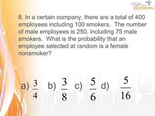 8. In a certain company, there are a total of 400
employees including 100 smokers. The number
of male employees is 250, including 75 male
smokers. What is the probability that an
employee selected at random is a female
nonsmoker?




a) 3       b) 3 c) 5 d) 5
   4          8    6    16
 