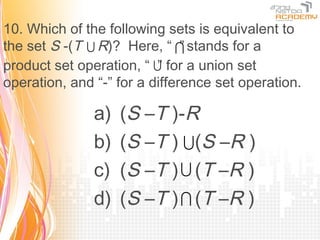 10. Which of the following sets is equivalent to
the set S -(T  R)? Here, “  stands for a
                               ”
product set operation, “  for a union set
                          ”
operation, and “-” for a difference set operation.

               a)   (S –T )-R
               b)   (S –T )  (S –R )
               c)   (S –T )  (T –R )
               d)   (S –T )  (T –R )
 