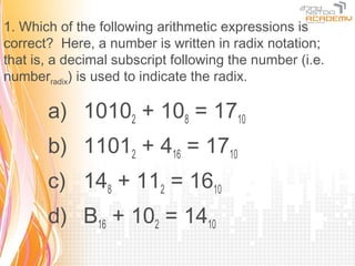 1. Which of the following arithmetic expressions is
correct? Here, a number is written in radix notation;
that is, a decimal subscript following the number (i.e.
numberradix) is used to indicate the radix.

       a) 10102 + 108 = 1710
       b) 11012 + 416 = 1710
       c) 148 + 112 = 1610
       d) B16 + 102 = 1410
 