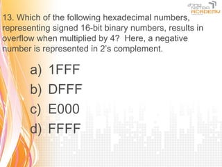 13. Which of the following hexadecimal numbers,
representing signed 16-bit binary numbers, results in
overflow when multiplied by 4? Here, a negative
number is represented in 2’s complement.

       a)   1FFF
       b)   DFFF
       c)   E000
       d)   FFFF
 