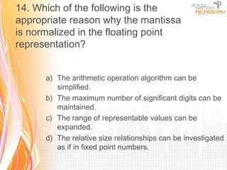 14. Which of the following is the
appropriate reason why the mantissa
is normalized in the floating point
representation?


      a) The arithmetic operation algorithm can be
         simplified.
      b) The maximum number of significant digits can be
         maintained.
      c) The range of representable values can be
         expanded.
      d) The relative size relationships can be investigated
         as if in fixed point numbers.
 