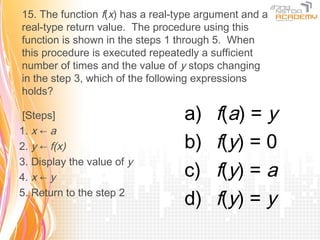 15. The function f(x) has a real-type argument and a
real-type return value. The procedure using this
function is shown in the steps 1 through 5. When
this procedure is executed repeatedly a sufficient
number of times and the value of y stops changing
in the step 3, which of the following expressions
holds?

 [Steps]                          a)     f(a) = y
1. x ← a
2. y ← f(x)                       b)     f(y) = 0
3. Display the value of y
4. x ← y                          c)     f(y) = a
5. Return to the step 2
                                  d)     f(y) = y
 