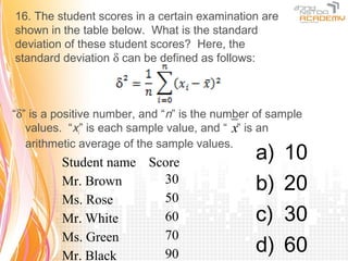 16. The student scores in a certain examination are
shown in the table below. What is the standard
deviation of these student scores? Here, the
standard deviation δ can be defined as follows:



“δ” is a positive number, and “n” is the number of sample
   values. “xi” is each sample value, and “ x” is an
   arithmetic average of the sample values.
         Student name Score
                                               a)     10
         Mr. Brown      30                     b)     20
         Ms. Rose       50
         Mr. White      60                     c)     30
                        70
         Ms. Green
         Mr. Black      90                     d)     60
 