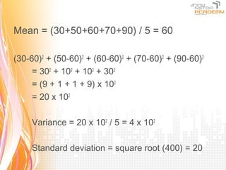 Mean = (30+50+60+70+90) / 5 = 60

(30-60)2 + (50-60)2 + (60-60)2 + (70-60)2 + (90-60)2
     = 302 + 102 + 102 + 302
     = (9 + 1 + 1 + 9) x 102
     = 20 x 102

     Variance = 20 x 102 / 5 = 4 x 102

     Standard deviation = square root (400) = 20
 