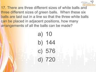 17. There are three different sizes of white balls and
three different sizes of green balls. When these six
balls are laid out in a line so that the three white balls
can be placed in adjacent positions, how many
arrangements of all the balls can be made?

                        a)   10
                        b)   144
                        c)   576
                        d)   720
 